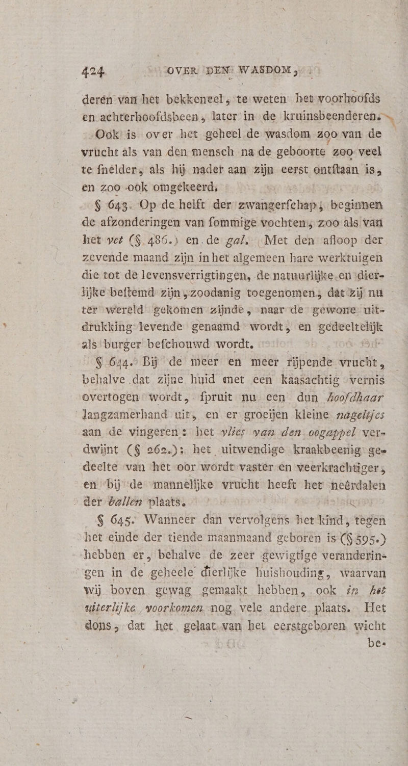 derén van het bekkeneel, te weten het voorkoofds en achterhoofdsbeen, later in de kruinsbeenderen. . Ook is over het geheel de wasdom 200 van de vrucht als van den mensch na de geboorte zoo veel te fnelder, als hij nader aan zijn eium iS, en zoo ook omgekeerd, | . 20$ 643. Op de helft der ERCLNAAS beginnen de afzonderingen van fommige vochten; zoo als van het vet (S 486.» en.de gal, | Met den afloop der zcvende maand zijn in het algemeen hare werktuigen die tot de levensverrigtingen, de natuurlijke-en dier- lijke beftemd zijn „zoodanig toegenomen; dat zij nu - ter wereld gekomen zijnde , naar de gewone uit- drukking-levende genaamd wordt, en Rasen als burger befechouwd wordt. | ^S 644. Dij de meer en meer rijpende vrucht, behalve dat zijne huid met een kaasachtig „vernis overtogen wordt,. fpruit nu een dun Zoofdhaar Jangzamerhand uit, en er groeijen kleine nagelijes aan de vingeren: het vlies van den oogappel vere dwijnt ($ 265.): het uitwendige kraakbeenig-gee deelte van het oor wordt vaster en veerkrachtiger ; en bij de “mannelijke vrucht heeft het neérdalen - der ballen plaats.” d ie shi $ 645. Wanneer dan vervolgens het kind, tegen het einde der tiende maanmaand geboren is ($ 595.) hebben er, behalve de zeer gewigtige veranderin= gen in de ,geheele' dierlijke huishoudins, waarvan wij boven gewag gemaakt hebben, ook iz Zet uiterlijke „voorkomen nog vele andere plaats. Het dons, dat het gelaat.van het eerstgeboren, wicht | be.