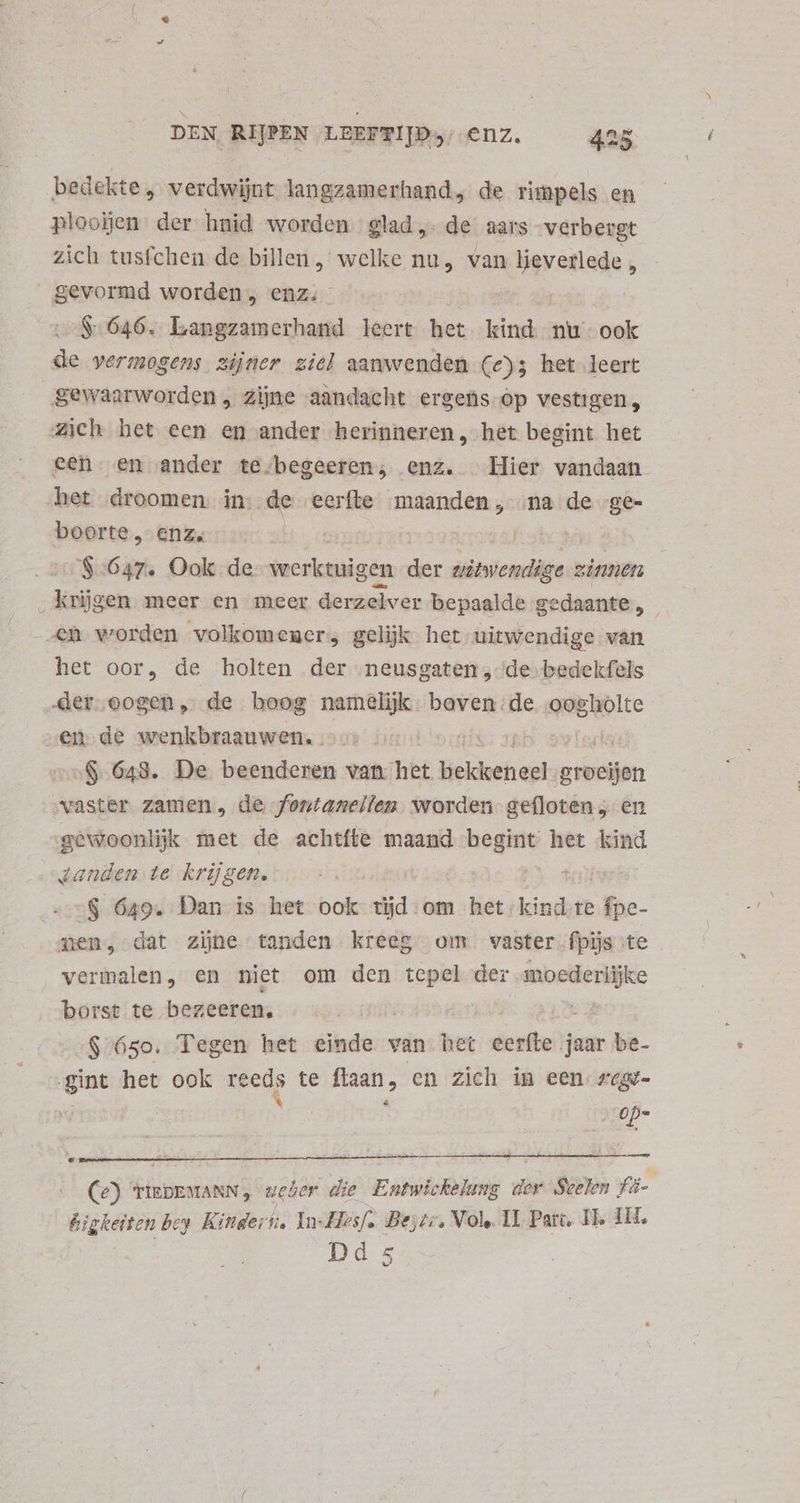 bedekte, verdwijnt langzamerhand, de rimpels en ploojen: der hnid worden glad, de aars verbergt zich tusfchen de billen , welke nu, van ligretiude  eux worden, enz. $646. Langzamerhand leert het kind nu. ook de vermogens zijner ziel aanwenden (e); het leert gewaarworden, zijne aandacht ergens op vestigen, zich het een en ander herinneren, het begint het een. en ander te.begeeren, enz. Hier vandaan het droomen in. de eerfte maanden, ma de ge- boorte, enz. | $:647. Ook de werktuigen der ilibilcmils zinnen _ krijgen meer en meer derzelver bepaalde gedaante, | - e worden volkomeners gelijk het uitwendige van het oor, de holten der neusgaten, de bedekfels „der oogen, de boog namelijk. boven de — en de wenkbraauwen. iis | $ 643. De beenderen van het Heldere! groeien vaster zamen, de fontaneilen worden gefloten „en gewoonlijk met de achtfte maand dst het kind tanden te krijgen. : $ 649. Dan is het ook id: om het kind te fpe- zen, dat zijne tanden kreeg om vaster fpijs te vermalen, en niet om den tepel der Spice: borst te bezeeren. $/65o. Tegen het einde van het eerfte jaar be- gint het ook Reeds te flaan, en zich in een zex- € op= L TIEDEMANN , weder die Entwickelung der Seelen fi- igkeiten bey. Kindern, In- Hesf. Bejtr, Vole. II Parc, Ih 1H. Dd 5