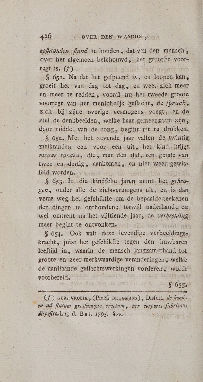 epflaanden |. fand. te houden, dat van den mensch, over het algemeen befchouwd ,. het.grootíte voore regt is. (f^) . | adr f $ 651. Na dat het gefpeend is, en loopen kan, groeit het van dag tot dag, en weet zich meer en meer te redden , vooral nu het tweede groote voorregt van het menfchelijk geflacht, de /praak;, zich bij zine. overige vermogens voegt, en de ziel de denkbeelden, welke haar gemeenzaam zijn; door middel. van de tong, begint uit te. drukken, $.652. Met het zevende jaar vallen. de twintig fneiktanden een voor. een uit, het kind, krijgt nieuwe tanden, die, met den tijd, ten. getale van twee .en;«dertig , ae en niet weer gewiss feld. worden. «S 653. In die kindfche jaren munt. het sins gen, onder alle de zielsvermogens uit, en is dan “verre weg het gefchikfte om. de bepaalde teekenen - der dingen te onthouden;. terwij naderhand en wel omtrent na het vijftiende. jaar, de verbeelding, meer begint te ontvonken. ABEL $ 654. Ook valt deze levendige kMpéseiiie s. kracht „ juist het gefchikfte tegen den huwbaren leeftijd in, waarin de mensch langzamerhand tot | groote en zeer merkwaardige veranderingen; welke dé aanftaande geflachtswerkingen vorderen, Pads | voorbereid. E ie. PN * Cf.) GER. VROLIK , ( Praef. BRUGMANS.) ,. Disfert, de hami- ! ne.ad flatum gresfumque erectum, per corparis. fabrisam dispafise.L ug d. Bat. 1795. ve. \