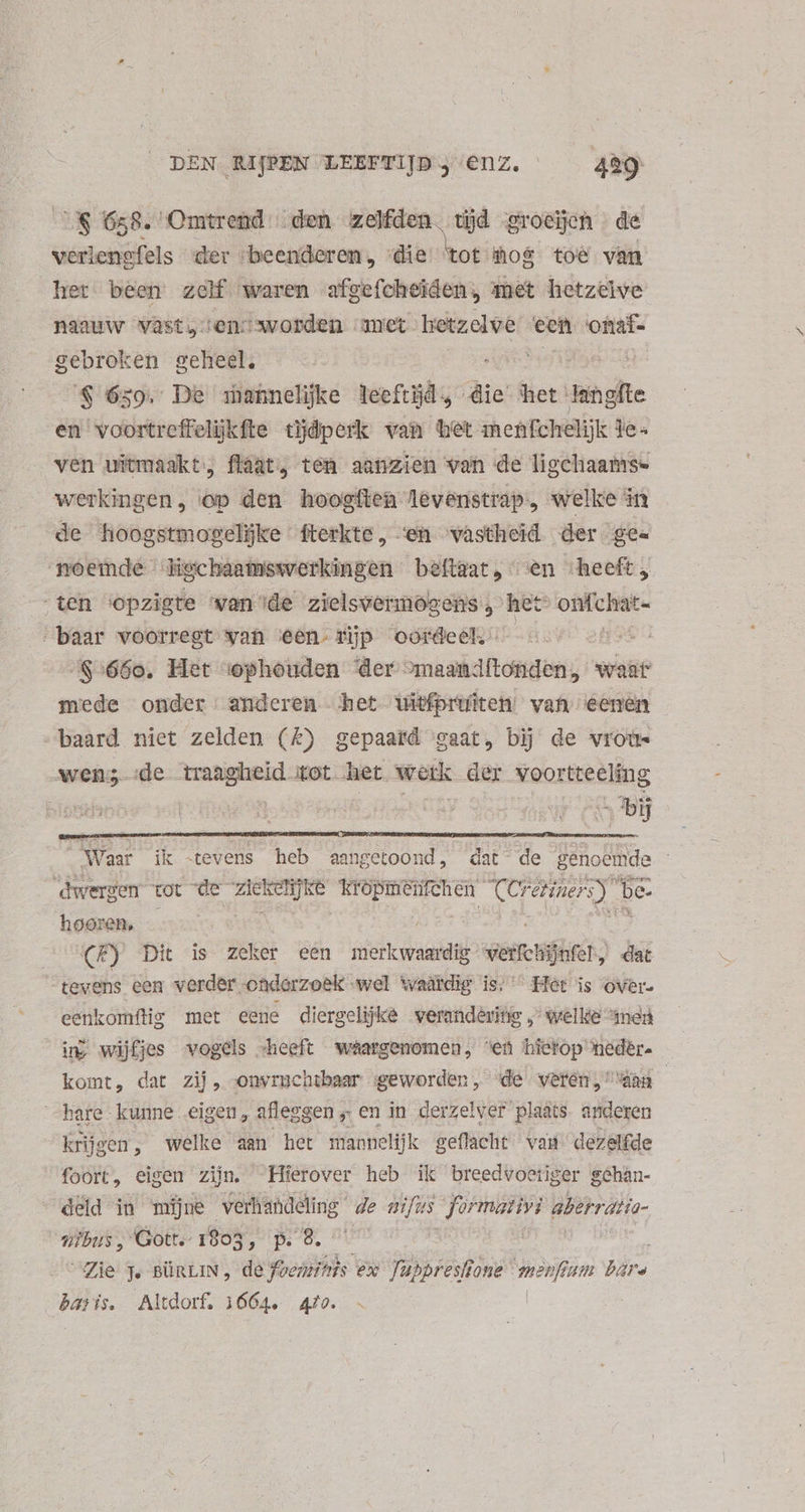 CÓ 658. Omtrend | den zelfden. tijd groeïöjen de veriengfels der ‘beenderen. dis tot Hos toe van het been zelf. waren afgefcheiden, met hetzelve naauw vast,sen: worden amet hetzelwe een onat- gebroken geheel. $ 659. De ahannelijke leeftijd, die het: langfte en voortreffelijkfte tijdperk van het menfchelijk jes ven uitmaakt; flàat, ten aanzien van de ligchaams- werkingen, op den hoogften levenstrap, welke in de hoogstmogelijke fterkte, ‘en vastheid der gee moemde ligchaamswerkingen beftear; «^en heeft, “ten ‘opzigte wan ide zielsvermogens , het omfchaic- “baar voorregt wan een. jp oordeeho 5.5 oh ^$:66o0. Het :ophouden der binet dtnpn/ wat mede onder. anderen het iWitfprüfiten van eenen baard niet zelden (£) gepaard gaat, bij de vroü- »—- ‚de — xot het wetk der Veortreéléng bis - Waar ik “tevens heb aangetoond, dat de le ! ‘dwergen tot de rud elk ed Cereriners) be, hooren, | dE, (E) Dit is zeker een merkwaardig verte hijnfel, dat tevens een verder ondorzoek wel waardig is; Het is over. eenkomftig met eene diergelijke weranderitig „ welkde med ur wijfjes vogels heeft waargenomen, “ef hietop neder. komt, dat zij, onvrucaibaar geworden, ‘de veren,“ “an hare kunne eigen, afleggen „ en in derzelver plaats. anderen krijgen, welke aan het mannelijk geflacht van dezelfde foort, eigen zijn. Hierover heb ik breedvoetiger schân- deld in mijne verhandeling de aifus Jormativi aberratia- vibus, Gott. 1803, p. 8. “Zie Je BüRLIN, de foedtitis ex fuppresffone iie um bare weis Altdorf. 1664. 472. <