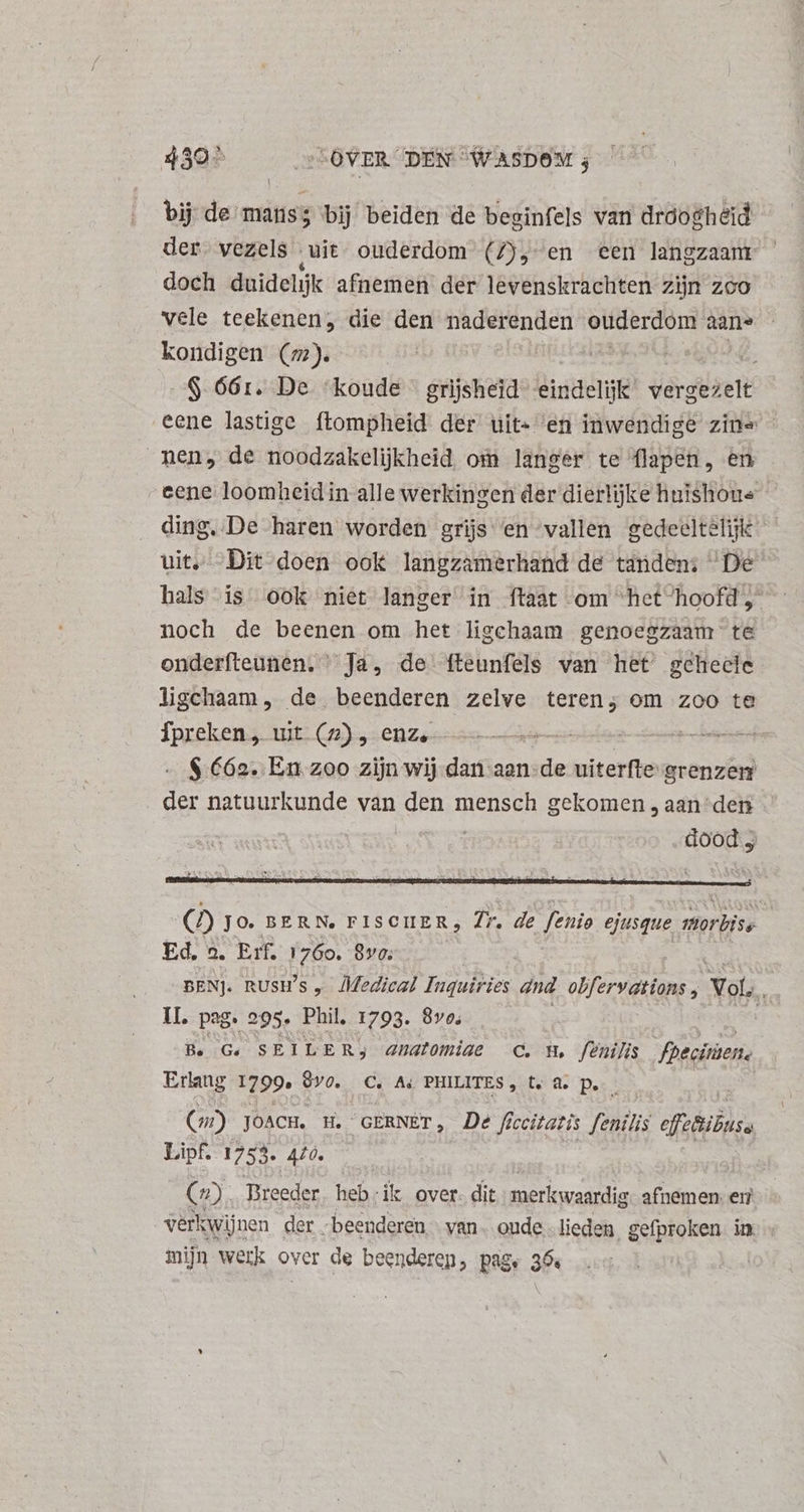 430% „LOVER DEN “WASDOM 3 bij de mans; bij beiden de beginfels van dróo£heid der. vezels - ‚uit ouderdom (7), en een langzaam doch duidelijk afnemen der levenskrachten zijn zoo vele teekenen, die den naderenden erg aane kondigen (m2). | ; A: $ 66:1. De ‘koude grijsheid- eindelijk vergezelt eene lastige ftompheid der uit- en inwendige zin» - men, de noodzakelijkheid om langer te flapen, en cene loomheidin alle werkingen der dierlijke huishoue ding, De haren worden grijs: en “vallen gedeeltelijk uit. Dit doen ook langzamerhand de tandens De hals is ook niet langer in ftaat om “het ‘hoofd noch de beenen om het ligchaam genoegzaam te onderfteunen. Ja, de fteunfels van het gehecle ligchaam, de beenderen zelve teren; om zoo te Tpreken,. uit. (2), enz, ——— e eem - $ €62. En zoo zijn wij dati aan- „de uiterfte grenzem un natuurkunde van den mensch gekomen , aan “den ies etr dood; OD JO. BERN, FISCIIER, 7r. de fenis ejusque morbise | Ed, a, Erf, 1 760. 8vo. : BENJ. nUsU's „ Medical Inquiries and olfervations , Yol. U. pag. 295. Phil. 1793. 870. Berne Be Ge SEILERj anatomiae C. u, fenilis fheciuen. Erlang 1799: Qvo. C. A, PHILITES, te As Pe ERES. €) JOACH. H. “GERNÈT, De fé ccitatis fenilis efzBibuss Lipf. 1753. 420. - OR Tireeder heb: ik over. dit merkwaardig: afnemen: eri verkwijnen der . beenderen van. oude lieden gefproken in. mijn werk over de beenderen, page 36