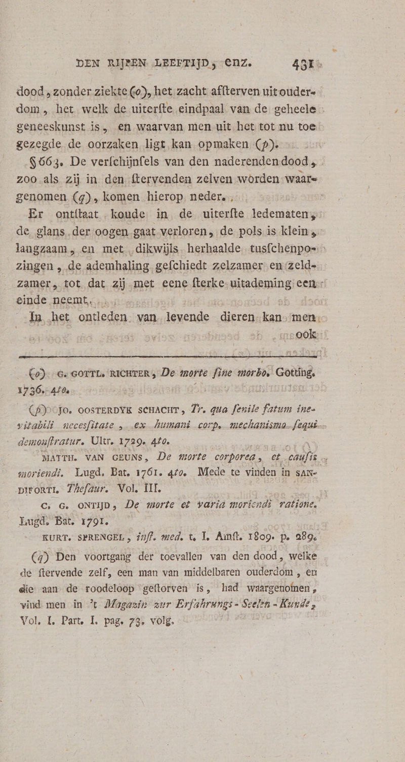 dood , zonder ziekte (0), het zacht affterven uitoudere | dom, het welk de uiteríte eindpaal van de geheele : geneeskunst js, en waarvan men uit het tot nu toe gezegde de oorzaken ligt kan opmaken (9). $663. De veríchijnfels van den naderenden dood , . zoo als zij in den ftervenden zelven worden waare genomen (4), komen hierop, neder. | Er ontítaat koude in. de uiterfte idt ore | de. glans. der oogen gaat verloren, de pols is klein langzaam, en met ‚dikwijls. herhaalde. tusfchenpos : zingen , de ademhaling gefchiedt zelzamer en zeld- Zamer, tot dat zij met eene fterke- uitademing een einde. neemt. TOES ^j Ja, het dou. van jénonde edes ien men: 1132: 28] Co)- Ge GOTTLe RICHTER , De morte fine mero, ima 1736 440. DE 3d» y SL Iu CBy-jo. OOSTERDYK scHACHT, T. quo fenile fatum ine. vitabili necesfitate , ex humani corp, mechanisma. faut à demouftratur. Ultr. 1729. 420. MATTH. VAN GEUNS, De morte corporea , et ANM | moriendi, Lugd. Bat. 1761. 4/4 Mede te vinden in sas DIFORTL Thefaur. Vol, ÍII. | C; G. ONTIJD ; De morte et varia moriendì ‘ratione. Lugd, Bat. 1791, KURT. SPRENGEL , 77/7. med, t, 1, Aunft. 1899. p. 29899. (j) Den voortgang der toevallen van den dood, welke | de ftervende zelf, een man van middelbaren ouderdom , en die aan de roodeloop geftorven is, had waargenotnen , vind men in % Magazin zur E rd Vol, L Part, I. Pag, 73 volg. pe |
