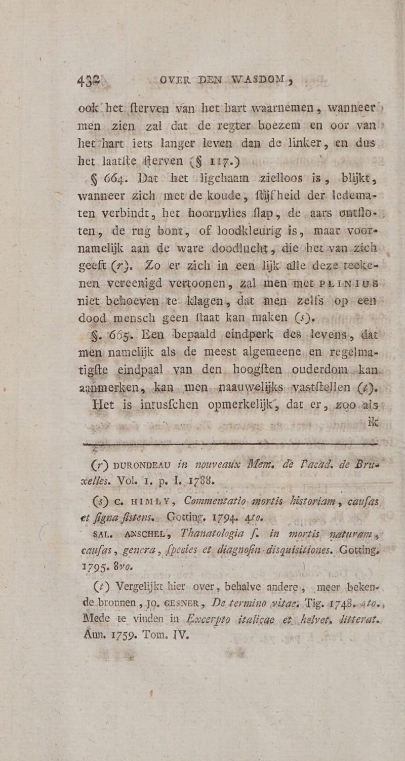 ook. het flerven van het bart waarnemen, wanneer » men zien zal dat de regter boezem en oor van : hec:hart iets langer leven dan de linker, en dus. het laatíte flerven (S 117.) | $664. Dat het ligchaam zielloos is, .bljkt, wanneer zich met de koude, füjfheid der ledema- ten verbindt, het hoornvlies flap, de aars ontílo- . ten, de rug bont, of loodkleurig is, maar voors namelijk aan de ware doodlucht, die het yan.zich | geeft (rj. Zo er zich in een lik alle deze teeke-- nen vereenigd vertoonen , zal anen iet Pr IN TUS” niet. behoeven te. klagen, dat men zelfs op een - dood mensch geen ftaat kan maken (5). fe 665. Een bepaald. eindperk des levens, dat men namelijk als de meest algemeene, en. regelma- igfte eindpaal van den. hoogíten ouderdom „kane (r) DURONDEAU #7 npuveatx Mem, de Pachd, de Brus xelles. Vol. 1, p. T. 1798. (5) c HIMLY, Commentatio. mortis icai » caufas et figua füstens... Gotting. 1794. 470, de Rs SAL, | ANSCHEL, Thanatologia f. in mortis; Waturam s caufas , genera , [pestes ez, diagnofin- disquisitiones. Gotting, 1795. 8v0.  ) mw (2) Verg gelijkt hier. over, behalve andere, | meer beken-. de bronnen , Jo. GESNER „ De zermino vitae; Tig. 1748.40. , Mede te vinden in Emcerpto dtalicae „et Jielvet, ditterat. Aun, 1759. Tom. IV.