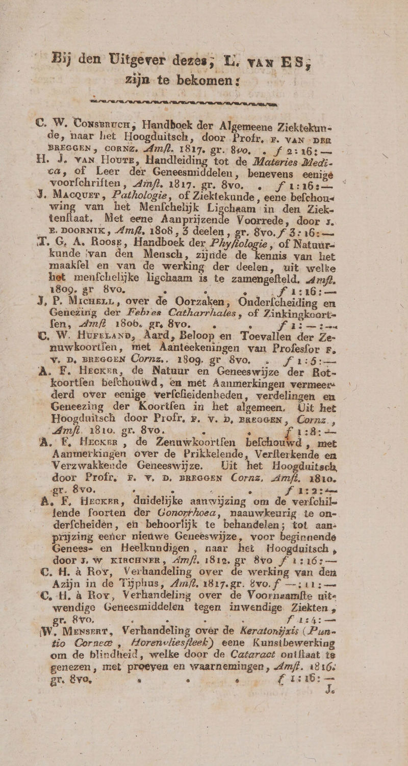 Bij den Uitgever dezes; U, van ES; | zijn te bekomen: | CEBUINELUC VB 07 US EDU nIR des den hen PILAR AGER C. W. Conserven, Handboek der Algemeene Ziektekun- de, naar het Hoogduitsch, door Profr, r. van par BREGGEN, CORNZ, „dm/l, 1817. gr. 890, . f 2:16:— - H. J. van Hovre, Handleiding tot de Materies Med;- ca, of Leer der Geneesmiddelen, benevens eenige voorfchriften, dinf?, 1817. gr. 8vo. f 1:16 J. MacQver, Pathologie, of Ziektekunde , eene befchou« wing van het Menfchelijk Lischaam in den Ziek- tenflaat, Met eene Beets Voorrede, door ;. ,,, P, DOORNIK , Amft, 1808 , 3 deelen, gr. 8vo.f 3: 16: — J.G, A. Roose, Handboek der Phyfiologie , of Natuur- kunde ‘van den Mensch, zijnde de kennis van het maakfel en van de werking der deelen, uit welke het menfchelijke ligchaam is te zamengefteld, 2473/2, . 18099. gr 8vo. . e ef herb J, P. Mieugnr, over de Oorzaken; Onderlcheiding en Genezing der PFebres Catharrhales, of Zinkingkoart= fen, drmfl 180b, gr, 8vo. . » RS Sen C. W. HurrLaxn, Aard, Beloop en Toevallen der Ze- nuwkoorifen, met Aantéekeningen van Profesfor r, Y. D, BREGGEN Cornz,, i809. gr 8vo, … FEL. A. F. Heeren, de Natuur en Geneeswijze der Rot- koortfen befchouwd, en mét Aanmerkingen vermeer: derd over eenige verfefieidenbeden , verdelingen en . Geneezing der Koorifen in het algemeen. Uit het Hoogduitsch door Profr, #, v. b, rReGGEN, Cornz., mfi. 1810. gr. 8vo. E. UR tie A. F, Hroxer , de Zenuwkoortfen befchouwd , met Aanmerkingen over de Prikkelende Verfterkende en Verzwakkerde Geneeswijze. Uit het Hoogduitsch, door Proír, x. v. n, BBEGGEN Cornz, imf, 1810. gr. 8vo. ee OR faiaie A, F, fieoken, duidelijke aanwijzing om de verfchil- ^ - jende foorten der Gonor^hoea, mnaauwkeurig te on- derfcheidèn, en behoorlijk te behandelen; tot aan: prijzing eener nieuwe Geneeswijze, voor beginnende Genees- en Heelkundigen , naar het Hoogduitsch , door 5, w KIRCHNER, dm/l, 1819, gr 8vo f 1:16: — CQ. H. à Rov, Verhandeling over de werking van den Azijn in de T9phus, Zm/?, 1817.gr. 8vo.f —:11:— C.H. à Roy, Verhandeling over de Voornsamfte uit- wendige Geneesmiddelen tegen inwendige poe - r, 8'v0. s 5 . SON AGS EI we MenserT, Verhandeling over de Keratonijxis (Pun- tio Cornee , Horenvliesfleek) eene Kunstbewerking om de blindheid, welke door de Cataract oniltaat te genezen, met proeven en waarnemingen, Am/l. 1816, gr. Evo, : ^ EN dU Io &amp;