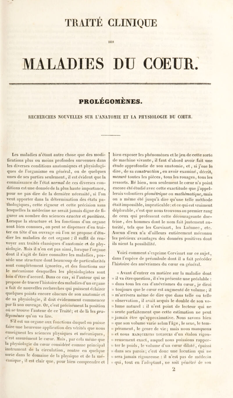 TRAITÉ CLINIQUE DES MALADIES DU COEUR. PROLÉGOMÈNES. RECHERCHES NOUVELLES SUR L’ANATOMIE ET LA PHYSIOLOGIE DU COEUR. Les maladies n’étant autre chose que des modi- fications plus ou moins profondes survenues dans les diverses conditions anatomiques et physiologi- ques de l’organisme en général, ou de quelques unes de ses parties seulement, il est évident que la connaissance de l’état normal de ces diverses con- ditions est une donnée de la plus haute importance, pour ne pas dire de la dernière nécessité, si l’on veut apporter dans la détermination des états pa- thologiques, cette rigueur et cette précision sans lesquelles la médecine ne serait jamais digne de fi- gurer au nombre des sciences exactes et positives. Lorsque la structure et les fonctions d'un organe sont bien connues, on peut se dispenser d’en trai- ter en tête d’un ouvrage où l’on se propose d’étu- dier les maladies de cet organe : il suffit de ren- voyer aux traités classiques d’anatomie et de phy- siologie. Mais il n’en est pas ainsi, lorsque l’organe dont il s’agit de faire connaître les maladies, pos- sède une structure dont beaucoup de particularités sont complètement ignorées, et des fonctions sur le mécanisme desquelles les physiologistes sont loin d’ètre d’accord. Dans ce cas, si l’auteur qui se propose de tracer Fliistoire des maladies d’un organe , O a fait de nouvelles recherches qui puissent éclairer quelques points encore obscurs de son anatomie et de sa physiologie, il doit évidemment commencer par la son ouvrage. Or, c’est précisément la position où se trouve 1 auteur de ce Traité ; et de là les pro- légomènes qu’on va lire. S il est un organe aux fonctions duquel on puisse faire une heureuse application des vérités que nous enseignent les sciences physiques et mécaniques, c est assurément le cœur. Mais , par cela môme que la physiologie du cœur considéré comme principal instrument de la circulation, rentre en quelque sorte dans le domaine de la physique et de la mé- canique ? il est clair que, pour bien comprendre et bien exposer les phénomènes et le jeu de cette sorte de machine vivante, il faut d’abord avoir fait une étude approfondie de son anatomie, et, si j’ose le dire, de sa construction , en avoir examiné, décrit, mesuré toutes les pièces, tous les rouages, tous les ressorts. Hé bien, non seulement le cœur n’a point encore été étudié avec cette exactitude que j’appel- lerais volontiers géométrique ou mathématique, mais on a même été jusqu’à dire qu’une telle méthode était impossible, impraticable : et ce qui est vraiment déplorable, c’est que nous trouvons au premier rang de ceux qui professent cette décourageante doc- trine , des hommes dont le nom fait justement au- torité, tels que les Corvisart, les Laënnec, etc. Aucun d’eux n’a d’ailleurs entièrement méconnu les précieux avantages des données positives dont ils nient la possibilité. Voici comment s’exprime Corvisart sur ce sujet, dans l’espèce de préambule dont il a fait précéder l’histoire des anévrismes du cœur en général. u Avant d’entrer en matière sur la maladie dont » il va être question, il s’en présente une préalable : » dans tous les cas d’anévrismes du cœur, je dirai » toujours que le cœur est augmenté de volume; il » m’arrivera même de dire que dans telle ou telle » observation, il avait acquis le double de son vo- » lume naturel : il n’est point de lecteur qui ne » sente parfaitement que cette estimation ne peut «jamais être qu’approximative. Nous savons bien » que son volume varie selon l’âge, le sexe, le tem- » pérament, le genre de vie; mais nous manquons » et nous manquerons toujours d’un étalon rigou- » reusement exact, auquel nous puissions rappor- « ter le poids, le volume d’un cœur dilaté, épaissi » dans ses parois; c’est donc une locution qui ne « sera jamais rigoureuse : il n’est pas de médecin « qui, tout en l’adoptant, ne soit pénétré de son