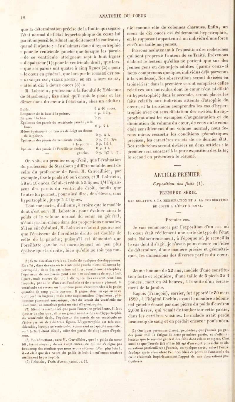 que la détermination précise de la limite qui sépare l’état normal de U état hypertrophique du cœur lui paraît impossible, admet implicitement le contraire, quand il ajoute : « Je n’admets donc d’hypertrophie » pour le ventricule gauche que lorsque les parois )> de ce ventricule atteignent sept à huit lignes >) d’épaisseur (1); pour le ventricule droit, que lors- » que ses parois ont quatre à cinq lignes (2) ; pour » le cœur en général, que lorsque le poids de cet or- » GANE QUI EST, TERME MO I EN, DE SIX A SEPT ONCES, » atteint dix à douze onces (3). » M. Lobstein, professeur à la Faculté de Médecine de Strasbourg, fixe ainsi qu’il suit le poids et les dimensions du cœur à l’état sain, chez un adulte : Poids. 9 à 10 onces. Longueur de ia base à la pointe. 5 p. 6 lig. Largeur à la base. P‘ Épaisseur des parois du ventricule gauche, à la base. 0 p. 7 1. Même épaisseur à un travers de doigt au dessus de la pointe. 0 p. 4 1. Epaisseur des parois du ventricule droit. 0 p. 2 1. 1/4. — à la pointe. 0 p. 1/2 1. Epaisseur des parois de l’oreillette droite. 0 p. 1 1. —. gauche. 0 p. 1/2 1. (4). On voit, au premier coup d’œil, que l’évaluation du professeur de Strasbourg diffère notablement de celle du professeur de Paris. M. Cruveilhier, par exemple, fixe le poids à 6 ou 7 onces, et M. Lobstein, à 9 ou 10 onces. Celui-ci réduit à 2 lignes 1/4 1 épais- seur des parois du ventricule droit, tandis que l’autre lui permet, pour ainsi dire, de s’élever, sans hypertrophie, jusqu’à 4 lignes. Tout me porte , d’ailleurs , à croire que le modèle dont s’est servi M. Lobstein, pour évaluer ainsi le poids et le volume normal du cœur en général, n’était pas lui-même dans des proportions normales. S’il en eût été ainsi, M. Lobstein n’aurait pas avancé que l’épaisseur de l’oreillette droite est double de celle de la gauche ; puisqu’il est démontré que l’oreillette gauche est normalement un peu plus épaisse que la droite, bien qu elle ne soit pas mu- (1) Cette assertion aurait eu besoin de quelques développemens. En effet, dans des cas où le ventricule gauche n’est nullement hy- pertrophié, dans des cas même où il est sensiblement atrophié, l’épaisseur de ses parois peut être non seulement de sept à huit lignes, mais encore de huit à dix lignes. Ces cas sont ceux dans lesquels, par suite d’un état d’anémie et de marasme général, le ventricule est revenu sur lui-même pour s’accommoder à la petite quantité de sang qui le traverse. Il gagne alors en épaisseur ce qu’il perd en largeur; mais cette augmentation d’épaisseur, phé- nomène purement mécanique, effet du retrait du veutricule sur lui-même, ne constitue point un état d’hypertrophie. (2) Même remarque ici que pour l’assertion précédente. Il faut ajouter de plus que, dans un grand nombre de cas d’hypertrophie du ventricule droit, l’épaisseur des parois de ce ventricule ne s’élève pas au delà de trois lignes. L’hypertrophie est très con- sidérable, lorsque ce ventricule, conservant sa capacité normale, ou à fortiori étant dilaté, offre des parois de cinq lignes d’épais- seur. (3) En admettant, avec M. Cruveilhier, que le poids du cœur fût, terme moyen, de six à sept onces, ce qui ne s’éloigne pas beaucoup des résultats que nous avons obtenus ( Voy. plus loin ), il est clair que des cœurs du poids die huit à neuf onces seraient réellement hypertrophiés. (4) Lobstein , Traite d'anat. palhol,, t. IL nie comme elle de colonnes charnues. Enfin, un cœur de dix onces est évidemment hypertrophié, en le supposant appartenir à un individu d’une force et d’une taille moyennes. Passons maintenant à l’exposition des recherches qui sont propres à l’auteur de ce Traite. Prévenons d’abord le lecteur qu’elles ne portent que sur des jeunes gens ou des sujets adultes (parmi ceux-ci nous comprenons quelques individus déjà parvenus à la vieillesse). Nos observations seront divisées en trois séries : dans la première seront comprises celles relatives aux individus dont le cœur n’est ni dilaté ni hypertrophié; dans la seconde, seront placés les faits relatifs aux individus atteints d’atrophie du cœur; et la troisième comprendra les cas d hyper- trophie avec ou sans dilatation des cavités. En rap- prochant ainsi les exemples d’augmentation et de diminution du volume du cœur, de ceux où le cœur était sensiblement d’un volume normal, nous fe- rons mieux ressortir les conditions géométriques précises, les caractères exacts de ce dernier état. Nos recherches seront divisées en deux articles : le premier sera consacré à la pure exposition des faits ; le second en présentera le résumé. ARTICLE PREMIER. Exposition des faits (1). PREMIÈRE SÉRIE. CAS RELATIFS A LA MENSURATION ET A LA PONDERATION du coeur a l’état normal. Premier cas. Je vais commencer par l’exposition d’un cas où le cœur était réellement une sorte de type de l’état sain. Malheureusement, à l’époque où je recueillis le cas dont il s’agit, je n’avais point encore eu l’idée de déterminer, d’une manière précise et géométri- que , les dimensions des diverses parties du cœur. Jeune homme de 22 ans, modèle d’une constitu- tion forte et régulière, d’une taille de 5 pieds 3 à 4 I pouces, mort en 24 heures, à la suite d’un écrase- ment de la jambe. Ragois (François), carrier, fut apporté le 20 mars 1822, à l’hôpital Cochin, ayant le membre abdomi- nal gauche écrasé par une pierre du poids d’environ 2,000 livres, qui venait de tomber sur cette partie, dans les carrières voisines. Le malade avait perdu beaucoup de sang et en perdait encore : pouls néan- (1) Quelques personnes diront, peut-être , que j’aurais pu gar- der pour moi la fatigue de cette première partie, et n’offrir au lecteur que le résumé général des faits dont elle se compose. C’est aussi ce que j’aurais fait s’il se fût agi d’un sujet plus riche en ob- servations particulières : j’aurais, en quelque sorte, enlevé l’écba- faudage après avoir élevé l’édifice. Mais ce point de l’anatomie du cœur réclamait impérieusement l’appui de nos observations par- ticulières.