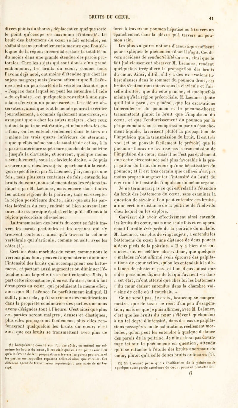 divers points du thorax, déplacent en quelque sorte le point qu'occupe ce maximum d’intensité. Le bruit des battemens du cœur se fait entendre, en s’affaiblissant graduellement à mesure que l’on s’é- loigne de la région précordiale, dans la totalité ou du moins dans une grande étendue des parois pec- torales. Chez les sujets qui sont doués d'un grand embonpoint, les bruits du cœur, comme nous l’avons déjà noté, ont moins d’étendue que chez les sujets maigres ; mais j'oserai affirmer que M. Laën- nec s’est un peu écarté de la vérité en disant « que » l’espace dans lequel on peut les entendre à l’aide » du cylindre, est quelquefois restreint à une sur- » face d'environ un pouce carré. )> Ce célèbre ob- servateur, ainsi que tout le monde pourra le vérifier journellement, a commis également une erreur, en avançant que « chez les sujets maigres, chez ceux » dont la poitrine est étroite, et même chez les en- » fans, on les entend seulement dans le tiers ou » même les trois quarts inférieurs du sternum , » quelquefois même sous la totalité de cet os, à la » partie antérieure supérieure gauche de la poitrine «jusqu’à la clavicule, et souvent, quoique moins » sensiblement, sous la clavicule droite. » Je puis assurer que, chez les sujets appartenant à la caté- gorie spécifiée ici par M. Laënnec , j'ai, non pas une fois , mais plusieurs centaines de fois , entendu les bruits du cœur, non sevdement dans les régions in- diquées par M. Laënnec, mais encore dans toutes les autres régions de la poitrine, sans en excepter la région postérieure droite, ainsi que sur les par- ties latérales du cou, endroit où bien souvent leur intensité est presque égale à celle qu'ils offrent à la région précordiale elle-même. La transmission des bruits du cœur se fait à tra- vers les parois pectorales et les organes qui s’y trouvent, contenus, ainsi qu’à travers la colonne vertébrale qui s'articule, comme on sait, avec les côtes (1). Certains états morbides du cœur, comme nous le verrons plus loin , peuvent augmenter ou diminuer l'intensité des bruits qui accompagnent ses batte- mens, et partant aussi augmenter ou diminuer l’é- tendue dans laquelle ils se font entendre. Mais, à part cette circonstance, il en est d’autres , tout-à-fait étrangères au cœur, qui produisent le même effet, ainsi que M. Laënnec l’a parfaitement indiqué. Il suffit, pour cela, qu il survienne des modifications dans la propriété conductrice des parties que nous avons désignées tout à l’heure. C'est ainsi que plus ces parties seront maigres, denses et élastiques, plus elles propageront facilement, plus elles ren- fonceront quelquefois les bruits du cœur; c’est ainsi que ces bruits se transmettent avec plus de (1) Lorsqu’étant couché sur l’un des côtés, on entend sur soi- même les bru ts du cœur , il est clair que cela ne peut avoir lieu qu’à la faveur de leur propagation à travers les parois pectorales et les parties sur lesquelles reposent celles-ci ainsi que l’oreille. Ces différens agpns de transmission représentent une sorte de sirlkos- copt. force à travers un poumon hépatisé ou à travers un épanchement dans la plèvre qu’à travers un pou- mon sain. Les plus vulgaires notions d’acoustique suffisent pour expliquer le phénomène dont il s’agit. Ces di- vers accidens de conductibilité du son , ainsi que le fait judicieusement observer M. Laënnec, rendent quelquefois irrégulière la propagation des bruits du cœur. Ainsi, dit-il, s’il y a des excavations tu- berculeuses dans le sommet du poumon droit, ces bruits s’entendront mieux sous la clavicule et l’ais- selle droites, que du côté gauche, et quelquefois même qu’à la région précordiale. M. Laënnec ajoute qu’il lui a paru , en général, que les excavations tuberculeuses du poumon et le pneumo-thorax transmettent plutôt le bruit que l’impulsion du cœur, et que l'endurcissement du poumon par la péripneumonie, ou sa compression par un épanche- ment liquide, favorisent plutôt la propagation de l’impulsion que la transmission du bruit. Il est très vrai (et on pouvait facilement le prévoir) que le pneumo-tborax ne favorise pas la transmission de l’impulsion du cœur; mais il ne l’est pas également que cette circonstance soit plus favorable à la pro- pagation du bruit du cœur qu'une hépatisation du poumon; et il est très certain que celle-ci n’est pas moins propre à augmenter l’intensité du bruit du cœur que l’intensité de l'impulsion du même organe. Je ne terminerai pas ce qui est relatif à l’étendue d,u bruit des battemens du cœur, sans examiner la question de savoir si l’on peut entendre ces bruits, à une certaine distance de la poitrine de l'individu chez lequel on les explore. Corvisart dit avoir effectivement ainsi entendu les bruits du cœur, mais une seule fois et en appro- chant l’oreille très près de la poitrine du malade. M. Laënnec, sur plus de vingt sujets , a entendu les battemens du cœur à une distance de deux pouces à deux pieds de la poitrine. « Il y a bien des an- » nées, dit ce célèbre observateur, que quelques » malades m’ont affirmé avoir éprouvé des palpita- )> tions de cœur telles, qu’on les entendait à la dis— » tance de plusieurs pas, et l’un d’eux, ainsi que » des personnes dignes de foi qui l’avaient vu dans )> cet état, m’ont attesté que chez lui les battemens )) du cœur étaient entendus dans la chambre voi- » sine de celle où il couchait. » Ce ne serait pas, je crois, beaucoup se compro- mettre, que de taxer ce récit d’un peu d’exagéra- tion ; mais ce que je puis affirmer, avec M. Laënnec, c’est que les bruits du cœur s’élèvent quelquefois à un tel degré d’intensité, dans des cas de palpita- tions passagères ou de palpitations réellement mor- bides, qu’on peut les entendre à quelque distance des parois de la poitrine. Je n’insisterai pas davan- tage ici sur le phénomène en question, attendu qu’il se rattache à l’étude des bruits anormaux du cœur, plutôt qu’à celle de ses bruits ordinaires (1). (1) M. Laënnec pen3e que t l'ossification de la pointe ou de • quelque autre partie extérieure du cœur, pourrait peut-être don- (ï