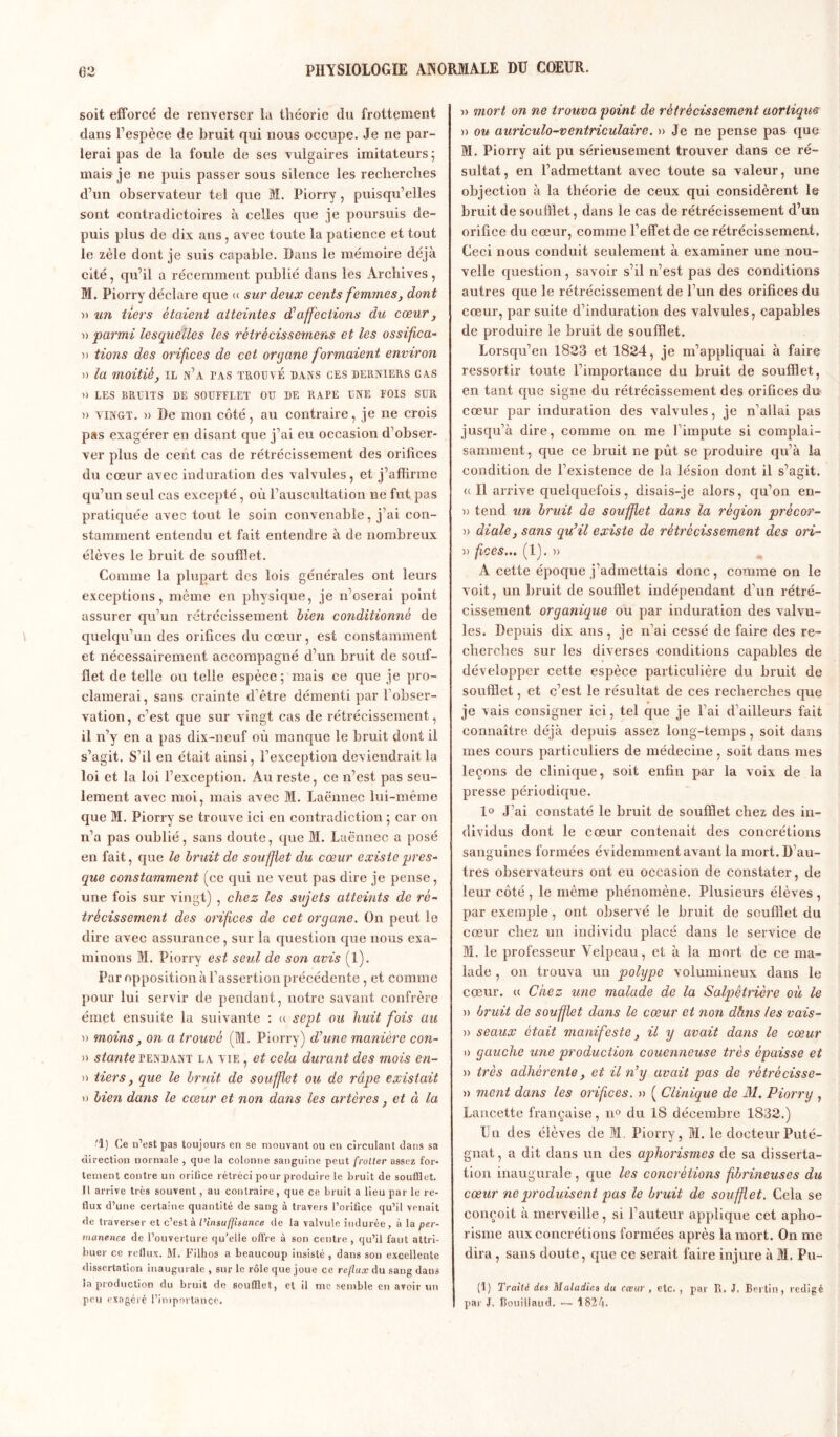 soit efforcé de renverser la théorie du frottement dans l’espèce de bruit qui nous occupe. Je ne par- lerai pas de la foule de ses vulgaires imitateurs; mais je ne puis passer sous silence les recherches d’un observateur tel que M. Piorry , puisqu’elles sont contradictoires à celles que je poursuis de- puis plus de dix ans, avec toute la patience et tout le zèle dont je suis capable. Dans le mémoire déjà cité, qu’il a récemment publié dans les Archives, M. Piorry déclare que « sur deux cents femmes, dont )> un tiers étaient atteintes à?affections du cœur, » parmi lesquelles les rètrècissemens et les ossifica- » tions des orifices de cet organe formaient environ )) la moitié, il n’a tas trouvé dans ces derniers ca.s a LES BRUITS DE SOUFFLET OU DE RAPE UNE FOIS SUR » vingt. » De mon côté, au contraire, je ne crois pas exagérer en disant que j’ai eu occasion d’obser- ver plus de cent cas de rétrécissement des orifices du cœur avec induration des valvules, et j’aflirme qu’un seul cas excepté, où l’auscultation ne fut pas pratiquée avec tout le soin convenable, j’ai con- stamment entendu et fait entendre à de nombreux élèves le bruit de soufflet. Comme la plupart des lois générales ont leurs exceptions, même en physique, je n’oserai point assurer qu’un rétrécissement bien conditionné de quelqu’un des orifices du cœur, est constamment et nécessairement accompagné d’un bruit de souf- flet de telle ou telle espèce; mais ce que je pro- clamerai, sans crainte d’être démenti par l’obser- vation, c’est que sur vingt cas de rétrécissement, il. n’y en a pas dix-neuf où manque le bruit dont il s’agit. S’il en était ainsi, l’exception deviendrait la loi et la loi l’exception. Au reste, ce n’est pas seu- lement avec moi, mais avec M. Laënnec lui-même que M. Piorry se trouve ici en contradiction ; car on n’a pas oublié, sans doute, que M. Laënnec a posé en fait, que le bruit de soufflet du cœur existe pres- que constamment (ce qui ne veut pas dire je pense, une fois sur vingt) , chez les sujets atteints de ré- trécissement des orifices de cet organe. On peut le dire avec assurance, sur la question que nous exa- minons M. Piorry est seul de son avis (1). Par opposition à l’assertion précédente, et comme pour lui servir de pendant, notre savant confrère émet ensuite la suivante : a sept ou huit fois au » moins, on a trouvé (M. Piorry) d’une manière con- » stante tendant la vie , et cela durant des mois en- » tiers, que le bruit de souffiet ou de râpe existait » bien dans le cœur et non dans les artères, et à la •'1) Ce n’est pas toujours en se mouvant ou en circulant dans sa direction normale , que la colonne sanguine peut frolter assez for- tement contre un m ilice rétréci pour produire le bruit de soufflet. Il arrive très souvent, au contraire, que ce bruit a lieu par le re- flux d’une certaine quantité de sang à travers l’oriflee qu’il venait de traverser et c’est à l’insuffisance de la valvule indurée, à la per- manence de l’ouverture qu’elle offre à son centre, qu’il faut attri- buer ce reflux. M. Filhos a beaucoup insisté , dans son excellente dissertation inaugurale, sur le rôle que joue ce reflux du sang dans la production du bruit de soufflet , et il me semble en avoir un peu exagéré l’importance. » mort on ne trouva point de rétrécissement aortique » ou auriculo-ventriculaire. » Je ne pense pas que M. Piorry ait pu sérieusement trouver dans ce ré- sultat, en l’admettant avec toute sa valeur, une objection à la théorie de ceux qui considèrent le bruit de soufflet, dans le cas de rétrécissement d’un orifice du cœur, comme l’effet de ce rétrécissement. Ceci nous conduit seulement à examiner une nou- velle question, savoir s’il n’est pas des conditions autres que le rétrécissement de l’un des orifices du cœur, par suite d’induration des valvules, capables de produire le bruit de soufflet. Lorsqu’en 1823 et 1824, je m’appliquai à faire ressortir toute l’importance du bruit de soufflet, en tant que signe du rétrécissement des orifices du cœur par induration des valvules, je n’allai pas jusqu’à dire, comme on me l’impute si complai- samment, que ce bruit ne pût se produire qu’à la condition de l’existence de la lésion dont il s’agit. «Il arrive quelquefois, disais-je alors, qu’on en- » tend un bruit de souffiet dans la région prècor- » diale, sans qu’il existe de rétrécissement des ori- » fices... (1). » A cette époque j’admettais donc, comme on le voit, un bruit de soufflet indépendant d’un rétré- cissement organique ou par induration des valvu- les. Depuis dix ans, je n’ai cessé de faire des re- cherches sur les diverses conditions capables de développer cette espèce particulière du bruit de soufflet, et c’est le résultat de ces recherches que je vais consigner ici, tel que je l’ai d’ailleurs fait connaître déjà depuis assez long-temps , soit dans mes cours particuliers de médecine , soit dans mes leçons de clinique, soit enfin par la voix de la presse périodique. 1° J’ai constaté le bruit de soufflet chez des in- dividus dont le cœur contenait des concrétions sanguines formées évidemment avant la mort. D’au- tres observateurs ont eu occasion de constater, de leur côté , le même phénomène. Plusieurs élèves , par exemple, ont observé le bruit de soufflet du cœur chez un individu placé dans le service de M. le professeur Velpeau, et à la mort de ce ma- lade , on trouva un polype volumineux daus le cœur. « Chez une malade de la Salpêtrière où le » bruit de soufflet dans le cœur et non dhns les vais- » seaux était manifeste, il y avait dans le cœur » gauche une production couenneuse très épaisse et )> très adhérente, et il n’y avait pas de rétrécisse- nt ment dans les orifices. » ( Clinique de M. Piorry , Lancette française, n° du 18 décembre 1832.) Un des élèves de M. Piorry, M. le docteur Puté- gnat, a dit dans un des aphorismes de sa disserta- tion inaugurale , que les concrétions fibrineuses du cœur ne produisent pas le bruit de soufflet. Cela se conçoit à merveille, si l’auteur applique cet apho- risme aux concrétions formées après la mort. On me dira, sans doute, que ce serait faire injure à M. Pu- (1) Traité des Maladies du cœur , etc. , par R. J. Berlin, rédigé par J. Bouillaud. — 1824.