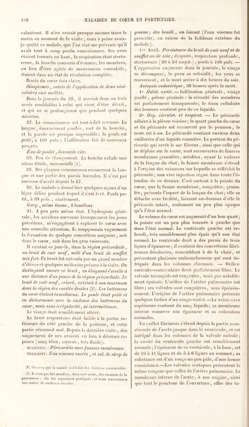 calmèrent. 11 n’eu restait presque aucune trace le matin au moment de la -visite ; mais à peine avais- je quitté ce malade, que l’on vint me prévenir qu’il avait tout à coup perdu connaissance. Ses yeux étaient tournés en haut, la respiration était sterto- reuse, la bouche couverte d’écumes; les membres, au lieu d'être agités de mouvemens convulsifs , étaient dans un état de résolution complète. Bruits du cœur très clairs. Sinapismes, suivis de P application de deux vési- catoires aux mollets. Dans la journée du 28, il survint deux ou trois accès semblables à celui qui vient d’être décrit, et qui ne se prolongèrent que pendant quelques minutes. 27. La connaissance est tout-à-fait revenue. La langue , énormément gonflée, sort de la bouche, et la parole est presque impossible ; le pouls est petit, h. 100 puis.; l’infiltration fait de nouveaux progrès. Eau de poulet, limonade citr. 28. Peu de changement. La bouche exhale une odeur fétide, mercurielle (1). 29. Des plaques couenneuses recouvrent la lan- gue et une partie des parois buccales. Il n’est pas survenu d’accès depuis le 27. 30. Le malade a donné hier quelques signes d'un léger délire pendant lequel il s’est levé. Pouls pe- tit, à 88 puis.; abattement. Gary., même tisane, 2 bouillo?is. 31. A peu près même état. L’hydropisie géné- rale , les accidens survenus brusquement les jours précédées, m’engagèrent à explorer le cœur avec une nouvelle attention. Je soupçonnais vaguement la formation de quelque concrétion sanguine, soit dans le cœur , soit dans les gros vaisseaux. Il existait ce jour-là, dans la rêyion pré cor diale , un bruit de cuir neuf, mêlé d’un bruit de soufflet très fort. Ce bruit fut entendu par un grand nombre d’élèves et quelques médecins présens à la visite. On distinguait encore ce bruit, en éloignant P oreille à une distance d’un pouce de la région précordiale. Le bruit de cuir neuf, criard, existait à son maximum dans la région des cavités droites (2). Les battemens du coeur étaient tumultueux. Le pouls était petit et en disharmonie avec la violence des battemens du cœur, mais sans irrégularité, ni intermittence. Le visage était sensiblement altéré. Le bruit respiratoire était faible à la partie in- férieure du côté gauche de la poitrine, et cette partie résonnait mal. Depuis la dernière visite , des saignemens de nez avaient eu lieu à diverses re- prises (sang ténu , aqueux , très fluide). dianostic .* Péricardite avec fausses membranes. prescript. Eau vineuse sucrée , et sol. de sirop de (1) On a vu que le malade avait fait des frictions mercurielles. (2) Il n’est pas fait mention , dans mes notes, des résultats de la percussion : elle fut cependant pratiquée, et nous reconnûmes une matité de médiocre étendue. gomme ; des bouill., un biscuit ( l’eau vineuse fut prescrite, en raison de la faiblesse extrême du malade). ltr Avril. Persistance du bruit de cuir neuf et de soufflet ou de scie ; dyspnée, respiration profonde, stertoreuse ( 20 à 24 inspir.), pouls à 108 puis. — L’oppression augmente dans la journée, le visage se décompose, la peau se refroidit, les yeux se renversent, et la mort arrive à dix heures du soir. Autopsie cadavérique, 36 heures après la mort. 1° Habit, extèr. — Infiltration générale, visage gonflé, pâleur générale : la sérosité des membres est parfaitement transparente; le tissu cellulaire des bourses contient peu de ce liquide. 2° Org. circulât, et respirât. — Le péricarde adhère à la plèvre voisine ; le quart gauche du cœur et du péricarde est recouvert par le poumon, le reste est à nu. Le péricarde contient environ deux cuillerées d’un liquide roussâtre. La portion du pé- ricarde qui revêt le sac fibreux, ainsi que celle qui se déploie sur le cœur, sont recouvertes de fausses membranes granulées , aréolées , ayant la rudesse de la langue du chat ; la fausse membrane s’étend à l’origine des vaisseaux sur laquelle se réfléchit le péricarde; une vive injection règne dans toute l’é- tendue de ce dernier. C’est surtout à la pointe du cœur, que la fausse membrane, rougeâtre, granu- lée , présente l’aspect de la langue du chat ; elle se détache avec facilité, laissant au-dessous d’elle le péricarde intact, seulement un peu plus opaque qu’à l’état normal. Le volume du cœur est augmenté d’un bon quart ; la pointe est un peu plus tournée à gauche que dans l’état normal. Le ventricule gauche est re- bondi, très sensiblement plus épais qu’à son état normal. Le ventricule droit a des parois de trois lignes d’épaisseur ; il contient des concrétions fibri- neuses décolorées, ressemblant à de la chair, et présentant plusieurs embranchemens qui sont in- triqués dans les colonnes charnues. — Orifice auriculo-ventriculaire droit parfaitement libre. La valvule tricuspide est rougeâtre, mais pas notable- ment épaissie. L’orifice de l’artère pulmonaire est libre ; ses valvules sont rougeâtres , sans épaissis- sement. L’origine de l’artère pulmonaire présente quelques taches d’un rouge-violet.—La veine-cave supérieure contient du sang liquide ; sa membrane interne conserve son épaisseur et sa coloration normales. Un caillot fibrineux s’étend depuis la partie sous- sternale de l’aorte jusque dans le ventricule, et est intriqué dans les colonnes de la valvule mitrale ; la cavité du ventricule gauche est sensiblement normale ; l’épaisseur de ce ventricule, à la base, est de 10 à 11 lignes et de 5 à 6 lignes au sommet; sa substance est d’un rouge un peu pâle, d’une bonne consistance.—Les valvules aortiques présentent la même rougeur que celles de l’artère pulmonaire. La membrane interne de l’aorte, à son origine, ainsi que tout le pourtour de l’ouverture, offre des ta-