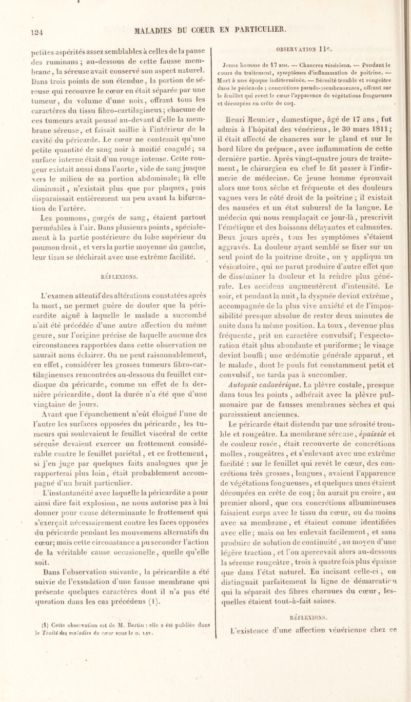 » petites aspérités assez semblables à celles de la panse des ruminans ; au-dessous de cette fausse mem- brane , la séreuse avait conservé son aspect naturel. Dans trois points de son étendue, la portion de sé- reuse qui recouvre le cœur en était séparée par une tumeur, du volume d’une noix, offrant tous les caractères du tissu fibro-cartilagineux; chacune de ces tumeurs avait poussé au-devant d’elle la mem- brane séreuse, et faisait saillie à l’intérieur de la cavité du péricarde. Le cœur ne contenait qu’une petite quantité de sang noir à moitié coagulé ; sa surface interne était d’un rouge intense. Cette rou- geur existait aussi dans l’aorte , vide de sang jusque vers le milieu de sa portion abdominale; là elle diminuait, n’existait plus que par plaques, puis disparaissait entièrement un peu avant la bifurca- tion de l’artère. Les poumons, gorgés de sang, étaient partout perméables à l’air. Dans plusieurs points, spéciale- ment à la partie postérieure du lobe supérieur du poumon droit, et vers la partie moyenne du gauche, leur tissu se déchirait avec une extrême facilité. RÉFLEXIONS. L’examen attentif des altérations constatées après la mort, ne permet guère de douter que la péri- cardite aiguë à laquelle le malade a succombé n’ait été précédée d’une autre affection du même genre, sur l’origine précise de laquelle aucune des circonstances rapportées dans cette observation ne saurait nous éclairer. On ne peut raisonnablement, en effet, considérer les grosses tumeurs fibro-car- tilagineuses rencontrées au-dessous du feuillet car- diaque du péricarde, comme un effet de la der- nière péricardite, dont la durée n’a été que d’une vingtaine de jours. Avant que l’épanchement n’eût éloigné l’une de l’autre les surfaces opposées du péricarde, les tu- meurs qui soulevaient le feuillet viscéral de cette séreuse devaient exercer un frottement considé- rable contre le feuillet pariétal, et ce frottement, si j’en juge par quelques faits analogues que je rapporterai plus loin, était probablement accom- pagné d’un bruit particulier. L’instantanéité avec laquelle la péricardite a pour ainsi dire fait explosion, 11e nous autorise pas à lui donner pour cause déterminante le frottement qui s’exerçait nécessairement contre les faces opposées du péricarde pendant les mouvemens alternatifs du cœur; mais cette circonstance a pu seconder l’action de la véritable cause occasionelle, quelle qu’elle soit. Dans l’observation suivante, la péricardite a été suivie de l’exsudation d’une fausse membrane qui présente quelques caractères dont il n’a pas été question dans les cas précédens (1). (1) Colle observation est de M. Berlin : elle a élé publiée dans le Traité de$ maladies du cœur sous le n. i.xv. OBSERVATION 11e. Jeune homme de 17 ans. — Chancres vénériens. •— Pendant le cours du traitement, symptômes d’inflammation de poitrine. — Mort à une époque indéterminée. •— Sérosité trouble et rougeâtre dans le péricarde ; concrétions pseudo-membraneuses, offrant sur le feuillet qui revet le cœur l’apparence de végétations fongueuses et découpées eu crête de coq. Henri Meunier, domestique, âgé de 17 ans , fut admis à l’hôpital des vénériens, le 30 mars 1811; il était affecté de chancres sur le gland et sur le bord libre du prépuce, avec inflammation de cette dernière partie. Après vingt-quatre jours de traite- ment, le chirurgien en chef le fit passer à l’infir- merie de médecine. Ce jeune homme éprouvait alors une toux sèche et fréquente et des douleurs vagues vers le côté droit de la poitrine ; il existait des nausées et un état suburral de la langue. Le médecin qui nous remplaçait ce jour-là, prescrivit l’émétique et des boissons délayantes et calmantes. Deux jours après, tous les symptômes s’étaient aggravés. La douleur ayant semblé se fixer sur un seul point de la poitrine droite, on y appliqua un vésicatoire, qui ne parut produire d’autre effet que de disséminer la douleur et la rendre plus géné- rale. Les accidens augmentèrent d’intensité. Le soir, et pendant la nuit, la dyspnée devint extrême , accompagnée de la plus vive anxiété et de l’impos- sibilité presque absolue de rester deux minutes de suite dans la même position. La toux, devenue plus fréquente, prit un caractère convulsif ; l’expecto- ration était plus abondante et puriforme; le visage devint bouffi; une œdématié générale apparut, et le malade, dont le pouls fut constamment petit et convulsif, ne tarda pas à succomber. Autopsie cadavérique. La plèvre costale, presque dans tous les points , adhérait avec la plèvre pul- monaire par de fausses membranes sèches et qui paraissaient anciennes. Le péricarde était distendu par une sérosité trou- ble et rougeâtre. La membrane sérease, épaissie et de couleur rosée, était recouverte de concrétions molles , rougeâtres , et s’enlevant avec une extrême facilité : sur le feuillet qui revêt le cœur, des con- crétions très grosses , longues , avaient l’apparence de végétations fongueuses, et quelques unes étaient découpées en crête de coq; ôn aurait pu croire , au premier abord, que ces concrétions albumineuses faisaient corps avec le tissu du cœur, ou du moins avec sa membrane , et étaient comme identifiées avec elle; mais on les enlevait facilement, et sans produire de solution de continuité , au moyen d’une légère traction , et l’on apercevait alors au-dessous la séreuse rougeâtre, trois à quatre fois plus épaisse que dans l’état naturel. En incisant celle-ci, on distinguait parfaitement la ligne de démarcation qui la séparait des fibres charnues du cœur, les- quelles étaient tout-à-fait saines. RÉFLEXIONS. L’existence d’une affection vénérienne chez ce