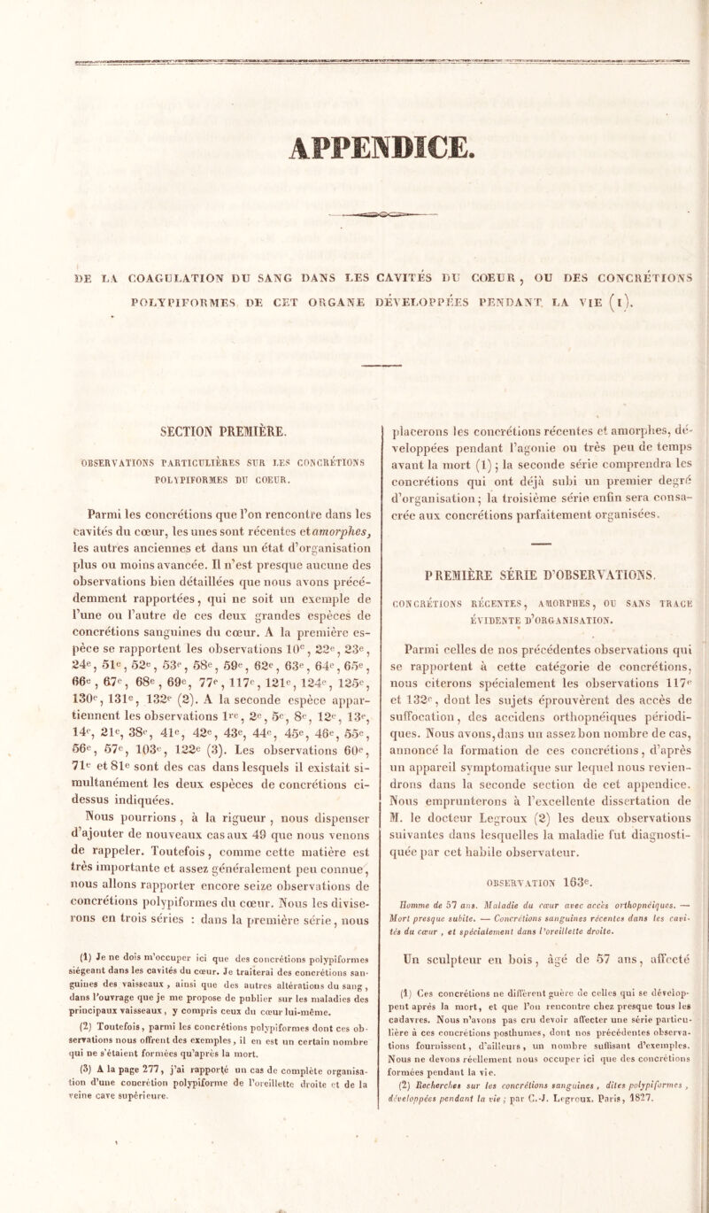 APPENDICE. DE LA. COAGULATION DU SANG DANS LES CAVITES DU COEUR , OU DES CONCRETIONS POLYPIFORMES PE CET ORGANE DEVELOPPEES PENDANT. LA VIE (l). SECTION PREMIÈRE. OBSERVATIONS PARTICULIÈRES SUR LES CONCRETIONS POLYPIFORMES BU COEUR. Parmi les concrétions que l’on rencontre dans les cavités du cœur, les unes sont récentes et amorphes, les autres anciennes et dans un état d’organisation plus ou moins avancée. Il m'est presque aucune des observations bien détaillées que nous avons précé- demment rapportées, qui ne soit un exemple de l’une ou l’autre de ces deux grandes espèces de concrétions sanguines du cœur. A la première es- pèce se rapportent les observations 10e, 22e, 23e, 24e 5 51e 5 52e ? 53e ? 58e ? 59e ? 02e, 63e, 64e, 65e, 66e, &7e, 68e, 69e, 77e, 117e, 121e, 124e, 125e, 130e, 131e, 132e (2). A la seconde espèce appar- tiennent les observations lre, 2e, 5e, 8e, 12e, 13e, 14e, 21e, 38e, 41e, 42e, 43e, 44e, 45e, 46e, 55e, 56e, 57e, 103e, 122e (3). Les observations 60e, 71e et 81e sont des cas dans lesquels il existait si- multanément les deux espèces de concrétions ci- dessus indiquées. Nous pourrions , à la rigueur , nous dispenser d’ajouter de nouveaux cas aux 49 que nous venons de rappeler. Toutefois , comme cette matière est très importante et assez généralement peu connue, nous allons rapporter encore seize observations de concrétions polypiformes du cœur. Nous les divise- rons en trois séries : dans la première série, nous (1) Je ne dois m’occuper ici que des concrétions polypiformes siégeant dans les cavités du cœur. Je traiterai des concrétions san- guines des vaisseaux , ainsi que des autres altérations du sang , dans l’ouvrage que je me propose de publier sur les maladies des principaux vaisseaux , y compris ceux du cœur lui-même. (2) Toutefois, parmi les concrétions polypiformes dont ces ob- servations nous offrent des exemples, il en est un certain nombre qui ne s’étaient formées qu’après la mort. (3) A la page 277, j’ai rapporté un cas de complète organisa- tion d’une concrétion polypiforme de l'oreillette droite et de la veine cave supérieure. placerons les concrétions récentes et amorphes, dé- veloppées pendant l’agonie ou très peu de temps avant la mort (1) ; la seconde série comprendra les concrétions qui ont déjà subi un premier degré d’organisation' la troisième série enfin sera consa- crée aux concrétions parfaitement organisées. PREMIÈRE SÉRIE D’OBSERVATIONS. CONCRÉTIONS RECENTES, AMORTHES, OU SANS TRACE ÉVIDENTE D’OR&ANISATION. » Parmi celles de nos précédentes observations qui se rapportent à cette catégorie de concrétions, nous citerons spécialement les observations 117e et 132e, dont les sujets éprouvèrent des accès de suffocation, des accidens orthopnéiques périodi- ques. Nous avons, dans un assez bon nombre de cas, annoncé la formation de ces concrétions, d’après un appareil symptomatique sur lequel nous revien- drons dans la seconde section de cet appendice. Nous emprunterons à l'excellente dissertation de M. le docteur Legroux (2) les deux observations suivantes dans lesquelles la maladie fut diagnosti- quée par cet habile observateur. OBSERVATION 163e. Homme de 57 ans. Maladie du cœur avec accès orthopnéiques. — Mort presque subite. — Concrétions sanguines récentes dans les cavi- tés du cœur , et spécialement dans l’oreillette droite. Un sculpteur en bois , âgé de 57 ans, affecté (1) Ces concrétions ne diffèrent guère de celles qui se dévelop- pent après la mort, et que l’on rencontre chez presque tous les cadavres. Nous n’avons pas cru devoir affecter une série particu- lière à ces coucrétions posthumes, dont nos précédentes observa- tions fournissent, d’ailleurs, un nombre suffisant d’exemples. Nous ne devons réellement nous occuper ici que des concrétions formées pendant la vie. (2) Recherches sur les concrétions sanguines , dites polypiformes , développées pendant la vie ; par G.-J. Legroux. Paris, 1827,