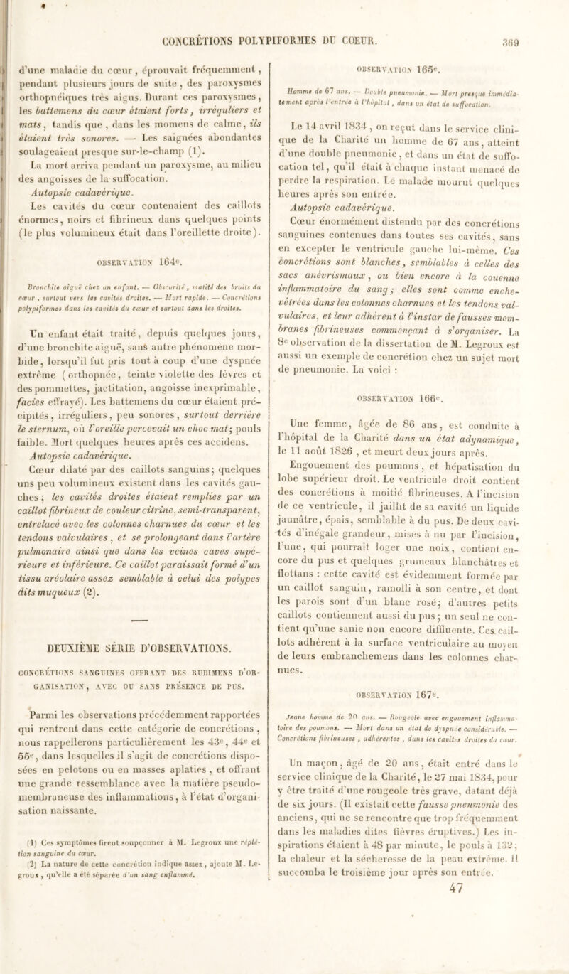 * I I » ! d’une maladie du cœur , éprouvait fréquemment , pendant plusieurs jours de suite , des paroxysmes orthopnéiques très aigus. Durant ces paroxysmes, les butiemens du cœur étaient forts, irréguliers et mats, tandis que , dans les raomens de calme, ils étaient très sonores. — Les saignées abondantes soulageaient presque sur-le-champ (1). La mort arriva pendant un paroxysme, au milieu des angoisses de la suffocation. Autopsie cadavérique. Les cavités du cœur contenaient des caillots énormes, noirs et fibrineux dans quelques points (le plus volumineux était dans l’oreillette droite). OBSERVATION 164e. Bronchite aigue cliet un enfant. •— Obscurité , matité des bruits du cœur , surtout vers les cavités droites. — Mort rapide. — Concrétions polypi formes dans les cavités du cœur et surtout dans les droites. Un enfant était traité, depuis quelques jours, d’une bronchite aiguë, sans autre phénomène mor- bide , lorsqu’il fut pris tout à coup d’une dyspnée extrême (orthopnée, teinte violette des lèvres et des pommettes, jactitation, angoisse inexprimable, faciès effrayé). Les battemens du cœur étaient pré- cipités , irréguliers, peu sonores , surtout derrière le sternum, où Voreille percevait un choc mat; pouls faible. Mort quelques heures après ces accidens. Autopsie cadavérique. Cœur dilaté par des caillots sanguins; quelques uns peu volumineux existent dans les cavités gau- ches ; les cavités droites étaient remplies par un caillot fibrineux de couleur citrine, semi-transparent, entrelacé avec les colonnes charnues du cœur et les tendons valvulaires , et se prolongeant dans Tarière pulmonaire ainsi que dans les veines caves supé- rieure et inférieure. Ce caillot paraissait formé d’un tissu aréolaire assez semblable à celui des polypes dits muqueux (2). DEUXIÈME SÉRIE D’OBSERVATIONS. CONCRÉTIONS SANGUINES OFFRANT DES RüDIMENS D’OR- GANISATION, AVEC OU SANS PRESENCE DE PUS. Parmi les observations précédemment rapportées qui rentrent dans cette catégorie de concrétions , nous rappellerons particulièrement les 43e, 44e et 55e, dans lesquelles il s’agit de concrétions dispo- sées en pelotons ou en masses aplaties , et offrant une grande ressemblance avec la matière pseudo- membraneuse des inflammations, à l’état d’organi- sation naissante. (1) Ces symptômes firent soupçonner à M. Lcgroux une rcplé- tion sanguine du cœur. (2) La nature de cette concrétion indique assez, ajoute M. Le- groux , qu’elle a été séparée d’un sang enflammé. OBSERVATION 165e. Homme de 67 ans. Double pneumonie. — Mort presque immédia- tement après l’entres à l’hôpital , dans un état de suffocation. Le 14 avril 1834 , on reçut dans le service clini- que de la Charité un homme de 67 ans, atteint d’une double pneumonie, et dans un état de suffo- cation tel, qu il était a chaque instant menacé de perdre la respiration. Le malade mourut quelques heures après son entrée. Autopsie cadavérique. Cœur énormément distendu par des concrétions sanguines contenues dans toutes ses cavités, sans en excepter le ventricule gauche lui-même. Ces concrétions sont blanches, semblables à celles des sacs anèvrismaux, ou bien encore à la couenne inflammatoire du sang ; elles sont comme enche- vêtrées dans les colonnes charnues et les tendons val- vulaires, et leur adhèrent à T instar défaussés mem- branes fibrineuses commençant à s'organiser. La 8e observation de la dissertation de M. Legroux est aussi un exemple de concrétion chez un sujet mort de pneumonie. La voici : OBSERVATION 166e. Une femme, âgée de 86 ans, est conduite à 1 hôpital de la Charité dans un état adynumique} le 11 août 1826 , et meurt deux jours après. Engouement des poumons , et hépatisation du lobe supérieur droit. Le ventricule droit contient des concrétions à moitié fibrineuses. A l’incision de ce ventricule, il jaillit de sa cavité un liquide jaunâtre, épais, semblable à du pus. De deux cavi- tés d’inégale grandeur, mises à nu par l’incision, l’une, qui pourrait loger une noix, contient en- core du pus et quelques grumeaux blanchâtres et fiottans : cette cavité est évidemment formée par un caillot sanguin, ramolli à son centre, et dont les parois sont d’un blanc rosé; d’autres petits caillots contiennent aussi du pus ; un seul ne con- tient qu’une sanie non encore difiluente. Ces cail- lots adhèrent à la surface ventriculaire au moyen de leurs embranchemens dans les colonnes char- nues. OBSERVATION 167e. Jeune homme de 20 ans. — Rougeole avec engouement inflamma- toire des poumons. — Mort dans un état de dyspnée considérable. — Concrétions fibrineuses , adhérentes , dans les cavités droites du cœur. Un maçon, âgé de 20 ans, était entré dans le service clinique de la Charité, le 27 mai 1S34, pour y être traité d’une rougeole très grave, datant déjà de six jours. (Il existait cette fausse pneumonie des anciens, qui ne se rencontre que trop fréquemment dans les maladies dites fièvres éruptives.) Les in- spirations étaient à 48 par minute, le pouls à 132; la chaleur et la sécheresse de la peau extrême. Il succomba le troisième jour après son entrée. 47