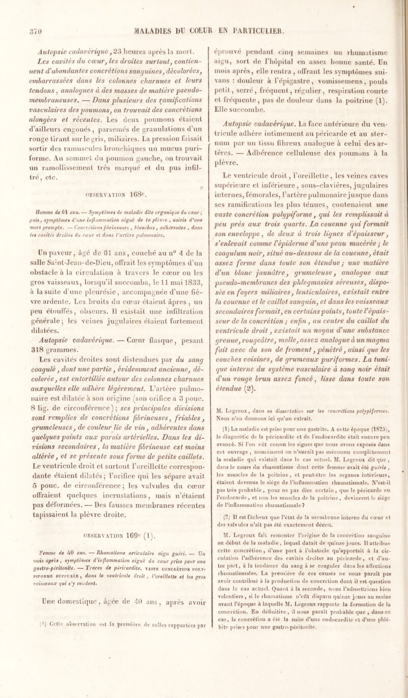 Autopsie cadavérique, 23 heures après la mort. Les cavités du cœur, les droites surtout, contien- nent d’abondantes concrétions sanguines, décolorées, embarrassées dans les colonnes charnues et leurs tendons, analogues à des masses de matière pseudo- membraneuses. — Dans plusieurs des ramifications vasculaires des poumons, on trouvait des concrétions alongées et récentes. Les deux poumons étaient d’ailleurs engoués , parsemés de granulations d’un rouge tirant sur le gris, miliaires. La pression faisait sortir des ramuscules bronchiques un mucus puri- forme. Au sommet du poumon gauche, on trouvait un ramollissement très marqué et du pus infil- tré, etc. OBSERVATION 108^. Homme de 61 an s. •— Symptômes de maladie dite organique du cœur ; puis, symptômes d’une inflammation aiguë de la plèvre , suivis d’une mort prompte. —• Concrétions fibrineuses , blanches , adhérentes , dans les cavités droites du cœur et dans l’artère pulmonaire. Un paveur, âgé de 01 ans, couché au n° 4 de la salle Saint-Jean-de-Dieu, offrait les symptômes d’un obstacle à la circulation à travers le cœur ou les gros vaisseaux, lorsqu’il succomba, le 11 mai 1833, à la suite d une pleurésie, accompagnée d’une fiè- vre ardente. Les bruits du cœur étaient âpres , un peu étouffés, obscurs, Ï1 existait une infiltration générale; les veines jugulaires étaient fortement dilatées. Autopsie cadavérique. — Cœur flasque, pesant 318 grammes. Les cavités droites sont distendues par du sang coagulé, dont une partie, évidemment ancienne, dé- colorée, est entortillée autour des colonnes charnues auxquelles elle adhère légèrement. L’artère pulmo- naire est dilatée à son origine (son orifice a 3 pouc. 8 lig. de circonférence); ses principales divisions sont remplies de concrétions fibrineuses, friables, grumeleuses, de couleur lie de vin, adhérentes dans quelques points aux parois artérielles. Dans les di- visions secondaires, la matière fbrineuse est moins altérée, et se présente sous forme de petits caillots. Le ventricule droit et surtout l’oreillette correspon- dante étaient dilatés; l’orifice qui les sépare avait 5 pouc. de circonférence ; les valvules du cœur offraient quelques incrustations, mais n’étaient pas déformées. — Des fausses membranes récentes tapissaient la plèvre droite. OBSERVATION 109e (I). Femme de AO ans. — Rhumatisme articulaire aigu guéri. — Un mois après , symptômes d'inflammation aiguë du cœur prise pour une gastro-péritonite. — Traces de péricardite, yastb concrétion poly- piforme suppcrée, dans le ventricule droit, l’oreillette et tes gros vaisseaux qui s’y rendent. Une domestique, âgée de 40 ans, après avoir (>) Cette observation est la première de celles rapportées par éprouvé pendant cinq semaines un rhumatisme aigu, sort de l’hôpital en assez bonne santé. Un mois après, elle rentra , offrant les symptômes sui- vans : douleur à l’épigastre, vomissemens, pouls petit, serré , fréquent, régulier, respiration courte et fréquente, pas de douleur dans la poitrine (1). Elle succombe. Autopsie cadavérique. La face antérieure du ven- tricule adhère intimement au péricarde et au ster- num par un tissu fibreux analogue à celui des ar- tères. — Adhérence celluleuse des poumons à la plèvre. Le ventricule droit, l’oreillette, les veines caves supérieure et inférieure, sous-clavières, jugulaires internes, fémorales, l’artère pulmonaire jusque dans ses ramifications les plus ténues, contenaient une vaste concrétion polypiforme, qui les remplissait à peu près aux trois quarts. La couenne qui formait son enveloppe , de deux à trois lignes d’épaisseur, s’enlevait comme Vépiderme d’une peau macérée ; le coagulum noir, situé au-dessous de la couenne, était assez ferme dans toute son étendue ■ une matière d’un blanc jaunâtre, grumeleuse, analogue aux pseudo-membranes des phlegmasics séreuses, dispo- sée en foyers miliaires, lenticulaires, existait entre la couenne et le caillot sanguin, et dans les vaisseaux secondaires formait, en certains points, toute l’épais- seur de la concrétion ; enfin, au centre du caillot du ventricule droit, existait un noyau d’une substance grenue, rougeâtre, molle, assez analogue à un magma fait avec du son de froment, pénétré, ainsi que les couches voisines, de grumeaux pur if ormes. La tuni- que interne du système vasculaire à sang noir était d’un rouge brun assez foncé, lisse dans toute son étendue (2). M. Legroux, dans sa dissertation sur les concrétions poly pi formes. Nous n’en donnons ici qu’un extrait. (1) La maladie est prise pour une gastrite. À cette époque (1825), le diagnostic de la péricardite et de l’endocardite était encore peu avancé. Si l’on eût connu les signes que nous avons exposés dans cet ouvrage , assurément on n’aurait pas méconnu complètement la maladie qui existait dans le cas actuel. M. Legroux dit que , dans le cours du rhumatisme dont cette femme avait été guérie , les muscles de la poitrine, et peut-être les organes intérieurs, étaient devenus le siège de l'inllanimation rhumatismale. N’est-il pas très probable , pour ne pas dire certain , que le péricarde ou l’eudocarde, et non les muscles de la poitrine , devinrent le siège de l’inflammation rhumatismale? (2) Il est fâcheux que l’état de la membrane interne du cœur et des valvules n’ait pas été exactement décrit. M. Legroux fait remonter l’origine de la concrétion sanguine au début de la maladie, lequel datait de quinze jours. Il attribue cette concrétion , d’une part à l’obstacle qu’apportait à la cir- culation l’adhérence des cavités droites au péricarde, et d’au- tre part, à la tendance du sang à se coaguler dans les affections rhumatismales. La première de ces causes ne nous paraît pas avoir contribué à la production de concrétion dont il est question dans le cas actuel. Quant à la seconde, nous l’admettrions bien volontiers, si le rhumatisme n’eût disparu quinze jours au moins avant l’époque à laquelle M. Legroux rapporte la formation de la concrétion. En définitive, il nous paraît probable que , dans ce cas, la concrétion a été la suite d’une endocardite et d’une phlé- bite prises pour une gastro-péritonite.