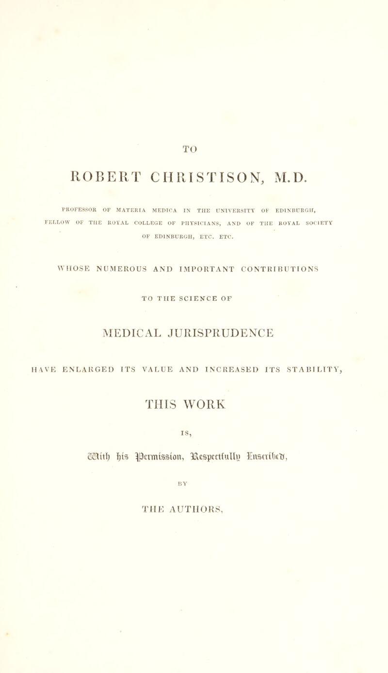 TO R O B E R T 0 H RIS TIS O N, M. D. PROFESSOR OF MATEKTA MEDIC A IN THE UNIVERSITY OF EDINBURGH, FELLOW OF THE ROYAL COLLEGE OF PHYSICIANS, AND OF THE ROYAL SOCIETY OF EDINBURGH, ETC. ETC. WHOSE NUMEROUS AND IMPORTANT CONTRIBUTIONS TO TIIE SCIENCE OF MEDICAL JURISPRUDENCE HAVE ENLARGED ITS VALUE AND INCREASED ITS STABILITY, THIS WORK IS, SiUtti) Us permission, Respectfully Enscuktj, BY