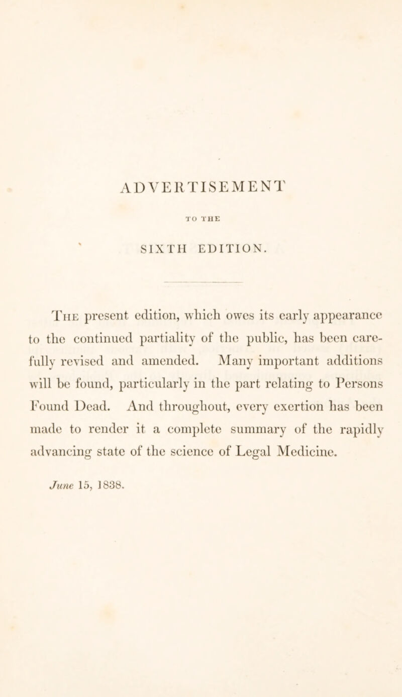 A D V E11TIS E RIE N T TO THE SIXTH EDITION. The present edition, which owes its early appearance to the continued partiality of the public, has been care- fully revised and amended. Many important additions will be found, particularly in the part relating to Persons Found Dead. And throughout, every exertion has been made to render it a complete summary of the rapidly advancing state of the science of Legal Medicine. June 15, 1838.
