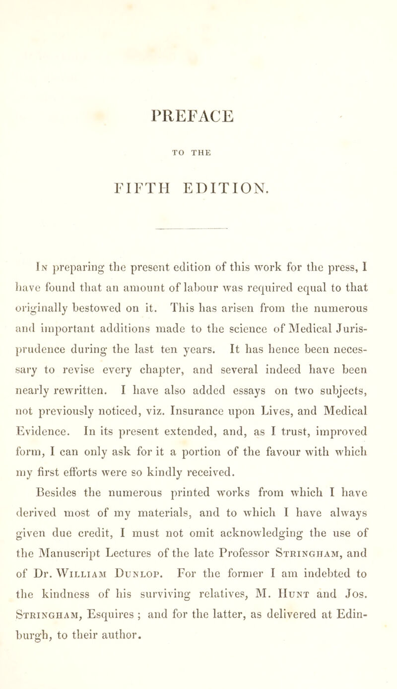 PREFACE TO THE FIFTH EDITION. In preparing the present edition of this work for the press, 1 have found that an amount of labour was required equal to that originally bestowed on it. This has arisen from the numerous and important additions made to the science of Medical juris- prudence during the last ten years. It has hence been neces- sary to revise every chapter, and several indeed have been nearly rewritten. I have also added essays on two subjects, not previously noticed, viz. Insurance upon Lives, and Medical Evidence. In its present extended, and, as I trust, improved form, I can only ask for it a portion of the favour with which my first efforts were so kindly received. Besides the numerous printed works from which I have derived most of my materials, and to which I have always given due credit, I must not omit acknowledging the use of the Manuscript Lectures of the late Professor Stringham, and of Dr. William Dunlop. For the former I am indebted to the kindness of his surviving relatives, M. Hunt and Jos. Stringham, Esquires ; and for the latter, as delivered at Edin- burgh, to their author.
