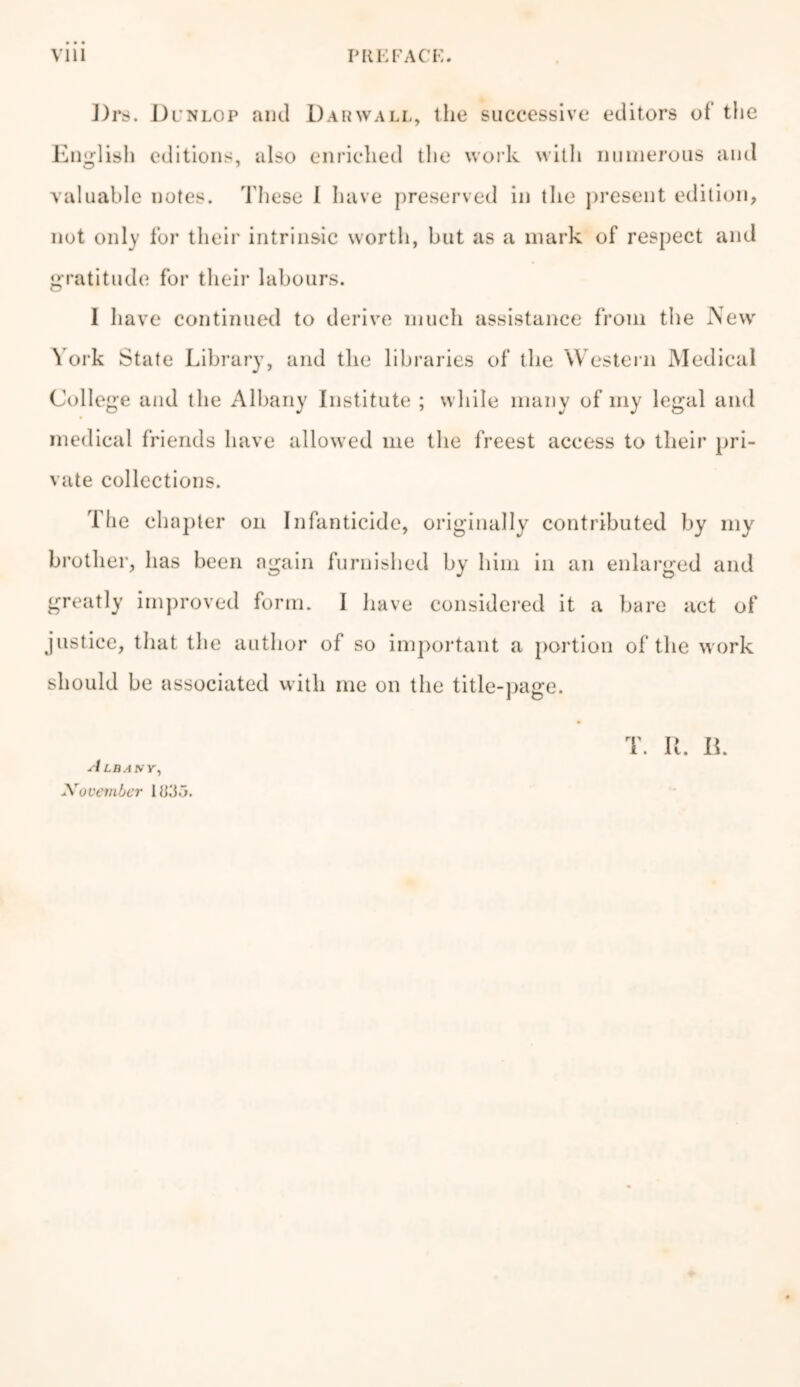 l)rs. Dl nlop and Darwall, the successive editors of the English editions, also enriched the work with numerous and valuable notes. These I have preserved in the present edition, not only for their intrinsic worth, but as a mark of respect and gratitude for their labours. I have continued to derive much assistance from the New York State Library, and the libraries of the Western Medical College and the Albany Institute ; while many of my legal and medical friends have allowed me the freest access to their pri- vate collections. The chapter on Infanticide, originally contributed by my brother, has been again furnished by him in an enlarged and greatly improved form. I have considered it a bare act of justice, that the author of so important a portion of the work should be associated with me on the title-page. A LBAKY, Xovember 1833. T. It. B.