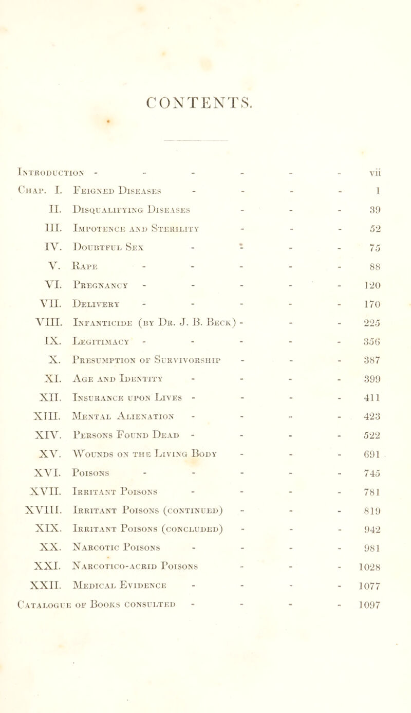 C O N T E N T S Introduction - - - - vii Chap. I. Feigned Diseases - - - I II. Disqualifying Diseases - - - 39 III. Impotence and Sterility - - - 52 IV. Doubtful Sex * - - 75 V. Rape - - - 88 VI. Pregnancy - - - P20 VII. Delivery - - - 170 VIII. Infanticide (by Dr. J. B. Beck) - - - 225 IX. Legitimacy - - - 356 X. Presumption of Survivorship - - - 387 XI. Age and Identity - - - 399 XII. Insurance upon Lives - - - - 411 XIII. Mental Alienation - - 423 XIV. Persons Found Dead - - - - 522 XV. Wounds on the Living Body - - - 691 XVI. Poisons - - - 745 XVII. Irritant Poisons - - - 781 XVIII. Irritant Poisons (continued) - - - 819 XIX. Irritant Poisons (concluded) - - - 942 XX. Xarcotic Poisons - - - 981 XXI. Narcotico-acrid Poisons - - - 1028 XXII. Medical Evidence - - - 1077 Catalogue of Books consulted - - _ 1097