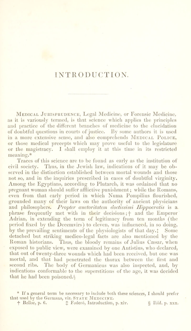 INTRODUCTION. Medical Jurisprudence, Legal Medicine, or Forensic Medicine, as it is variously termed, is that science which applies the principles and practice of the different branches of medicine to the elucidation of doubtful questions in courts of justice. By some authors it is used in a more extensive sense, and also comprehends Medical Police, or those medical precepts which may prove useful to the legislature or the magistracy. I shall employ it at this time in its restricted meaning.* Traces of this science are to be found as early as the institution of civil society. Thus, in the Jewish law, indications of it may be ob- served in the distinction established between mortal wounds and those not so, and in the inquiries prescribed in cases of doubtful virginity. Among the Egyptians, according to Plutarch, it was ordained that no pregnant woman should suffer afflictive punishment; while the Romans, even from that early period in which Numa Pompilius flourished, grounded many of their laws on the authority of ancient physicians and philosophers. Propter auctoritatem doctissimi Hippocratis is a phrase frequently met with in their decisions; f and the Emperor Adrian, in extending the term of legitimacy from ten months (the period fixed by the Decemvirs) to eleven, was influenced, in so doing, by the prevailing sentiments of the physiologists of that day4 Some detached but striking medico-legal facts are also mentioned by the Roman historians. Thus, the bloody remains of Julius Csesar, when exposed to public view, were examined by one Antistius, who declared, that out of twenty-three wounds which had been received, but one was mortal, and that had penetrated the thorax between the first and second ribs. The body of Germanicus was also inspected, and, by indications conformable to the superstitions of the age, it was decided that he had been poisoned.§ * If a general term be necessary to include both these sciences, I should prefer that used by the Germans, viz. State Medicine. *f Belloc, p. 6. £ Fodere, Introduction, p. xiv. § Ibid. p. xxx.