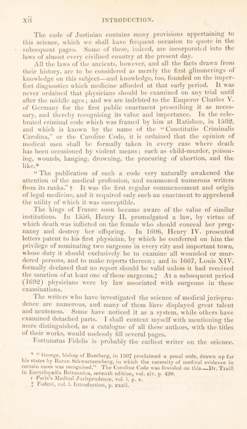 'I'lie code of Justinian contains many provisions appertaining to tiiis science, which we shall have frequent occasion to quote in the subsequent pages. Some of these, indeed, are incorporated into the laws of almost every civilised country at the present day. All the laws of the ancients, however, and all the tacts drawn from their history, are to be considered as merely the first glimmerings ot knowledge on this subject—and knowledge, too, founded on the imper- fect diagnostics which medicine afforded at that early period. It was never ordained that physicians should be examined on any trial until after the middle ages; and we are indebted to the Emperor Charles V. of Germany for the first public enactment prescribing it as neces- sary, and thereby recognising its value and importance. In the cele- brated criminal code which was framed by him at llatisbon, in 1532, and which is known by the name of the “ Constitutio Criminalis Carolina,” or the Caroline Code, it is ordained that the opinion of medical men shall be formally taken in every case where death has been occasioned by violent means; such as child-murder, poison- ing, wounds, hanging, drowning, the procuring of abortion, and the like.* “ The publication of such a code very naturally awakened the attention of the medical profession, and summoned numerous writers from its ranks.”f It was the first regular commencement and origin of legal medicine, and it required only such an enactment to apprehend the utility of which it was susceptible. The kings of France soon became aware of the value of similar institutions. In 1556, Ilenry II. promulgated a law, by virtue of which death was inflicted on the female who should conceal her preg- nancy and destroy her offspring. In 1606, Henry IV. presented letters patent to his first physician, by which he conferred on him the privilege of nominating two surgeons in every city and important town, whose duty it should exclusively be to examine all wounded or mur- dered persons, and to make reports thereon; and in 1667, Louis XIV. formally declared that no report should be valid unless it had received the sanction of at least one of these surgeons.\ At a subsequent period (1692) physicians were by law associated with surgeons in these examinations. Ihe writers who have investigated the science of medical jurispru- dence are numerous, and many of them have displayed great talent and acuteness. Some have noticed it as a system, while others have examined detached parts. I shall content myself with mentioning the more distinguished, as a catalogue of all these authors, with the titles ot their works, would uselessly fill several pages. hortunatus Fidelis is probably the earliest writ 'iter on the science. * George, bishop of Bamberg, in 1507 proclaimed a penal code, drawn up for hi* states by Baron Sclnvartzemberg, in which the necessity of medical evidence in certain cases was recognised.” The Caroline Code was founded on this l)r. Traill in Encyclopedia Britatinica, seventh edition, vol. xiv. p. 400. t Paris’s .Medical Jurisprudence, vol. i. p. x. + fodere, vol. i. Introduction, p. xxxii.