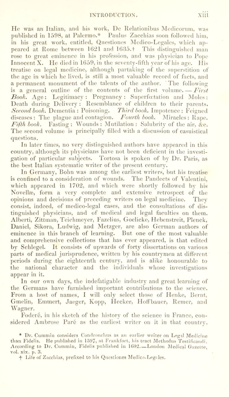 He was an Italian, and Ids work, De Relationibus Medicorum, was published in 1598, at Palermo.* Paulas Zacchias soon followed him, in his great work, entitled, Questiones Medico-Legales, which ap- peared at Rome between 1621 and 1635.t This distinguished man rose to great eminence in his profession, and was physician to Pope Innocent X. He died in 1659, in the seventy-fifth year of his age. H is treatise on legal medicine, although partaking of the superstition of the age in which he lived, is still a most valuable record of facts, and a permanent monument of the talents of the author. The following is a general outline of the contents of the first volume. — First Booh. Age: Legitimacy: Pregnancy: Superfcetation and Moles: Death during Delivery : Resemblance of children to their parents. Second book. Dementia: Poisoning. Third book. Impotence: Feigned diseases: The plague and contagion. Fourth book. Miracles: Rape. Fifth book. Fasting : Wounds : Mutilation : Salubrity of the air, &c. The second volume is principally filled with a discussion of casuistical questions. In later times, no very distinguished authors have appeared in this country, although its physicians have not been deficient in the investi- gation of particular subjects. Tortosa is spoken of by Dr. Paris, as the best Italian systematic writer of the present century. In Germany, Bohn was among the earliest writers, but his treatise is confined to a consideration of wounds. The Pandects of Valentini, which appeared in 1702, and which were shortly followed by his Novellae, form a very complete and extensive retrospect of the opinions and decisions of preceding writers on legal medicine. They consist, indeed, of medico-legal cases, and the consultations of dis- tinguished physicians, and of medical and legal faculties on them. Alberti, Zittman, Teichmeyer, Fazelius, Goelicke, Hebenstreit, Plenck, Daniel, Sikora, Ludwig, and Metzger, are also German authors of eminence in this branch of learning. But one of the most valuable and comprehensive collections that has ever appeared, is that edited by Schlegel. It consists of upwards of forty dissertations on various parts of medical jurisprudence, written by his countrymen at different periods during the eighteenth century, and is alike honourable to the national character and the individuals whose investigations appear in it. In our own daj^s, the indefatigable industry and great learning of the Germans have furnished important contributions to the science. From a host of names, I will only select those of Henke, Bernt, Gmelin, Ennnert, Jaeger, Kopp, Hecker, Hoffbauer, Reiner, and Wagner. Fodere, in his sketch of the history of the science in France, con- sidered Ambrose Pare as the earliest writer on it in that country. * Dr. C ummin considers Condronchus as an earlier writer on Legal Medicine than Fidelis. He published in 1507, Frankfort, his tract Methodus Testificandi. According to Dr. Cummin, Fidelis published in 1(502 London Medical Gazette, vol. xix. p. 3. •f Life of Zacchias, prefixed to Lis Questiones Medico-Legales.