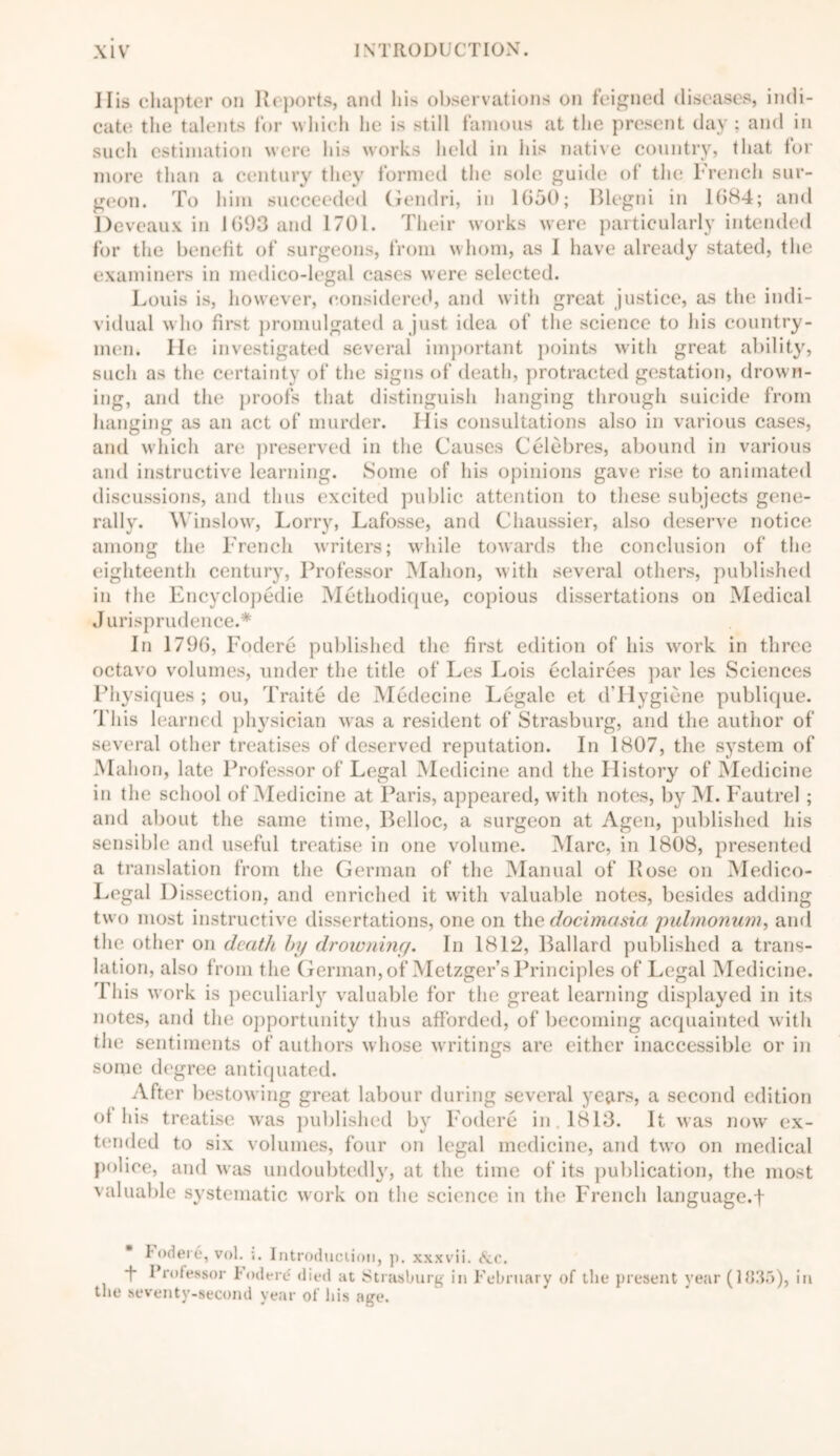 11 is chapter on Reports, and h i> observations on feigned diseases, indi- cate the talents for which he is still famous at the present day ; and in such estimation were his works liclcl in his native country, that for more than a century they formed the sole guide of the French sur- geon. To him succeeded Gendri, in 1650; Blegni in 1684; and Deveaux in 1693 and 1701. Their works were particularly intended for the benefit of surgeons, from whom, as 1 have already stated, the examiners in medico-legal cases were selected. Louis is, however, considered, and with great justice, as the indi- vidual who first promulgated a just idea of the science to Ids country- men. He investigated several important points with great ability, such as the certainty of the signs of death, protracted gestation, drown- ing, and the proofs that distinguish hanging through suicide from hanging as an act of murder. Ilis consultations also in various cases, and which are preserved in the Causes Celebres, abound in various and instructive learning. Some of his opinions gave rise to animated discussions, and thus excited public attention to these subjects gene- rally. Winslow, Lorry, Lafosse, and Chaussier, also deserve notice among the French writers; while towards the conclusion of the eighteenth century, Professor Mahon, with several others, published in the Encyclopedic Methodique, copious dissertations on Medical Jurisprudence.* In 1796, Fodere published the first edition of his work in three octavo volumes, under the title of Les Lois eclairees par les Sciences Physiques ; ou, Traite de Medecine Legale et d’Hygiene publique. This learned physician was a resident of Strasburg, and the author of several other treatises of deserved reputation. In 1807, the system of Mahon, late Professor of Legal Medicine and the History of Medicine in the school of Medicine at Paris, appeared, with notes, by M. Fautrel ; and about the same time, Belloc, a surgeon at Agen, published his sensible and useful treatise in one volume. Marc, in 1808, presented a translation from the German of the Manual of Rose on Medico- Legal Dissection, and enriched it with valuable notes, besides adding two most instructive dissertations, one on the docimasia pulmonum, and the other on death by drowning. In 1812, Ballard published a trans- lation, also from the German, of Metzger’s Principles of Legal Medicine. 1 his work is peculiarly valuable for the great learning displayed in its notes, and the opportunity thus afforded, of becoming acquainted with the sentiments of authors whose writings are either inaccessible or in some degree antiquated. After bestowing great labour during several ye^rs, a second edition of his treatise was published by Fodere in. 1813. It was now ex- tended to six volumes, four on legal medicine, and two on medical police, and was undoubtedly', at the time of its publication, the most valuable systematic work on the science in the French language.t Fodere, vol. i. Introduction, p. xxxvii. (See. *1 Frofessor 1 ode re died at Strasburg in February of the present year (1835), in the seventy-second year of his age.