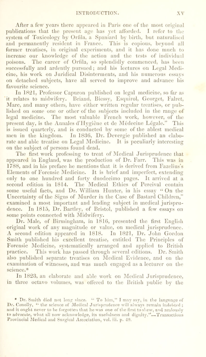 After a few years there appeared in Paris one of the most original publications that the present age has yet afforded. I refer to the system of Toxicology by Orfila, a Spaniard by birth, but naturalised and permanently resident in France. This is copious, beyond all former treatises, in original experiments, and it lias done much to increase our knowledge of the action and the tests of individual poisons. The career of Orfila, so splendidly commenced, has been successfully and ardently pursued; and his lectures on Legal Medi- cine, his work on Juridical Disinterments, and his numerous essays on detached subjects, have all served to improve and advance his favourite science. In 1821, Professor Capuron published on legal medicine, so far as it relates to midwifery. Briand, Biessy, Esquirol, Georget, Falret, Marc, and many others, have either written regular treatises, or pub- lished on some one or other of the subjects included in the range of legal medicine. The most valuable French work, however, of the present day, is the Annales d’Hygiene et de Medecine Legale.” This is issued quarterly, and is conducted by some of the ablest medical men in the kingdom. In 1836, Dr. Devergie published an elabo- rate and able treatise on Legal Medicine. It is peculiarly interesting on the subject of persons found dead. The first work professing to treat of Medical Jurisprudence that appeared in England, was the production of Dr. Farr. This was in 1788, and in his preface he mentions that it is derived from Fazelius’s Elements of Forensic Medicine. It is brief and imperfect, extending only to one hundred and forty duodecimo pages. It arrived at a second edition in 1814. The Medical Ethics of Percival contain some useful facts, and Dr. William Hunter, in his essay “ On the Uncertainty of the Signs of Murder in the Case of Bastard Children,” examined a most important and leading subject in medical jurispru- dence. In 1815, Dr. Bartley, of Bristol, published a few essays on some points connected with Midwifery. Dr. Male, of Birmingham, in 1816, presented the first English original work of any magnitude or value, on medical jurisprudence. A second edition appeared in 1818. In 1821, Dr. John Gordon Smith published his excellent treatise, entitled The Principles of Forensic Medicine, systematically arranged and applied to British practice. This work has passed through several editions. Dr. Smith also published separate treatises on Medical Evidence, and on the examination of witnesses, and was much engaged as a lecturer on the science.* In 1823, an elaborate and able work on Medical Jurisprudence, in three octavo volumes, was offered to the British public by the * Dr. Smith died not long since. 44 To him,” I may say, in the language of Dr. Conolly, 44 the science of Medical Jurisprudence will always remain indebted ; and it ought never to he forgotten that he was one of the first to shew, ami zealously to advocate, what all now acknowledge, its usefulness and dignity.”—Transactions Provincial Medical and Surgical Association, vol. iii. p. 40.