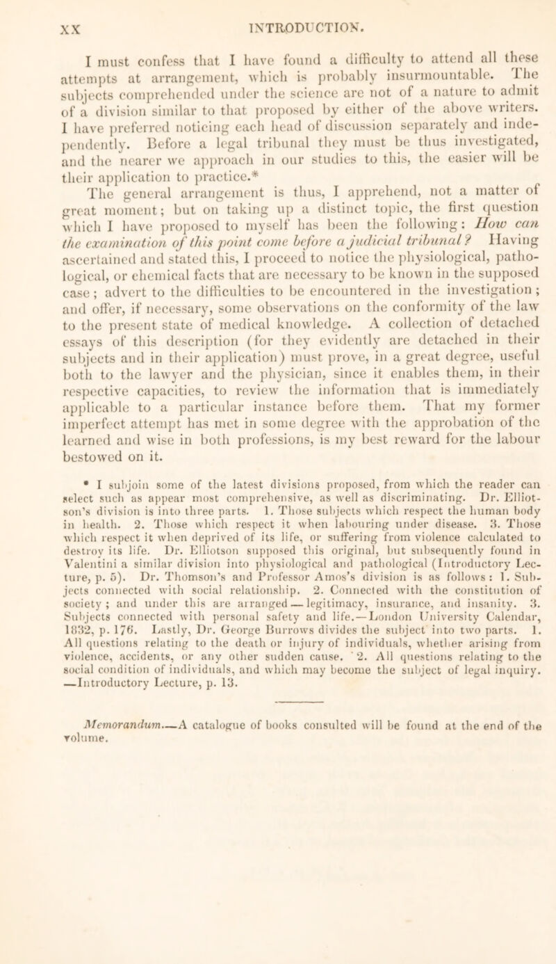 I must confess that I have found a difficulty to attend all these attempts at arrangement, which is probably insurmountable. Ihe subjects comprehended under the science are not of a nature to admit of a division similar to that proposed by either of the above writers. I have preferred noticing each head of discussion separately and inde- pendently. Before a legal tribunal they must be thus investigated, and the nearer we approach in our studies to this, the easier will be their application to practice.* The general arrangement is thus, I apprehend, not a matter of great moment; but on taking up a distinct topic, the first question which I have proposed to myself has been the following: How can the examination of this point come before a judicial tribunal? Having ascertained and stated this, I proceed to notice the physiological, patho- logical, or chemical facts that are necessary to be known in the supposed case; advert to the difficulties to be encountered in the investigation; and offer, if necessary, some observations on the conformity of the law to the present state of medical knowledge. A collection of detached essays of this description (for they evidently are detached in their subjects and in their application) must prove, in a great degree, useful both to the lawyer and the physician, since it enables them, in their respective capacities, to review the information that is immediately applicable to a particular instance before them. That my former imperfect attempt has met in some degree with the approbation of the learned and wise in both professions, is my best reward for the labour bestowed on it. • I subjoin some of the latest divisions proposed, from which the reader can select such as appear most comprehensive, as well as discriminating. Dr. Elliot- son’s division is into three parts. 1. Those subjects which respect the human body in health. 2. Those which respect it when labouring under disease. 3. Those which respect it when deprived of its life, or suffering from violence calculated to destroy its life. Dr. Elliotson supposed this original, but subsequently found in Valentini a similar division into physiological and pathological (Introductory Lec- ture, p. 5). Dr. Thomson’s and Professor Amos’s division is as follows: 1. Sub- jects connected with social relationship. 2. Connected with the constitution of society; and under this are arranged — legitimacy, insurance, and insanity. 3. Subjects connected with personal safety and life. — London University Calendar, 1832, p. 17C. Lastly, Dr. George Burrows divides the subject into two parts. 1. All questions relating to the death or injury of individuals, whether arising from violence, accidents, or any other sudden cause. 2. All questions relating to the social condition of individuals, and which may become the subject of legal inquiry. — Introductory Lecture, p. 13. Memorandum—A catalogue of hooks consulted will be found at the end of the volume.