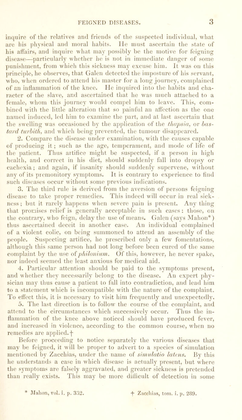 inquire of the relatives and friends of the suspected individual, what are his physical and moral habits. He must ascertain the state of his affairs, and inquire what may possibly be the motive for feigning disease—-particularly whether lie is not in immediate danger of some punishment, from which this sickness may excuse him. It was on this principle, he observes, that Galen detected the imposture of his servant, who, when ordered to attend his master for a long journey, complained of an inflammation of the knee. He inquired into the habits and cha- racter of the slave, and ascertained that he was much attached to a female, whom this journey would compel him to leave. This, com- bined with the little alteration that so painful an affection as the one named induced, led him to examine the part, and at last ascertain that the swelling was occasioned by the application of the thupsla, or bas- tard turbith, and which being prevented, the tumour disappeared. 2. Compare the disease under examination, with the causes capable of producing it; such as the age, temperament, and mode of life of the patient. Thus artifice might be suspected, if a person in high health, and correct in his diet, should suddenly fall into dropsy or cachexia; and again, if insanity should suddenly supervene, without any of its premonitory symptoms. It is contrary to experience to find such diseases occur without some previous indications. 0. The third rule is derived from the aversion of persons feigning disease to take proper remedies. This indeed will occur in real sick- ness ; but it rarely happens when severe pain is present. Any thing that promises relief is generally acceptable in such cases : those, on the contrary, who feign, delay the use of means. Galen (says Mahon*) thus ascertained deceit in another case. An individual complained of a violent colic, on being summoned to attend an assembly of the people. Suspecting artifice, he prescribed only a few fomentations, although this same person had not long before been cured of the same complaint by the use of philonium. Of this, however, he never spake, nor indeed seemed the least anxious for medical aid. 4. Particular attention should be paid to the symptoms present, and whether they necessarily belong to the disease. An expert phy- sician may thus cause a patient to fall into contradiction, and lead him to a statement which is incompatible with the nature of the complaint. To effect this, it is necessary to visit him frequently and unexpectedly. 5. The last direction is to follow the course of the complaint, and attend to the circumstances which successively occur. Thus the in- flammation of the knee above noticed should have produced fever, and increased in violence, according to the common course, when no remedies are applied, f Before proceeding to notice separately the various diseases that may be feigned, it will be proper to advert to a species of simulation mentioned by Zacchias, under the name of simulatio latens. By this he understands a case in which disease is actually present, but where the symptoms are falsely aggravated, and greater sickness is pretended than really exists. This may be more difficult of detection in some * Mahon, vol. i. p. 332. *f* Zacchias, tom. i. p. 289.