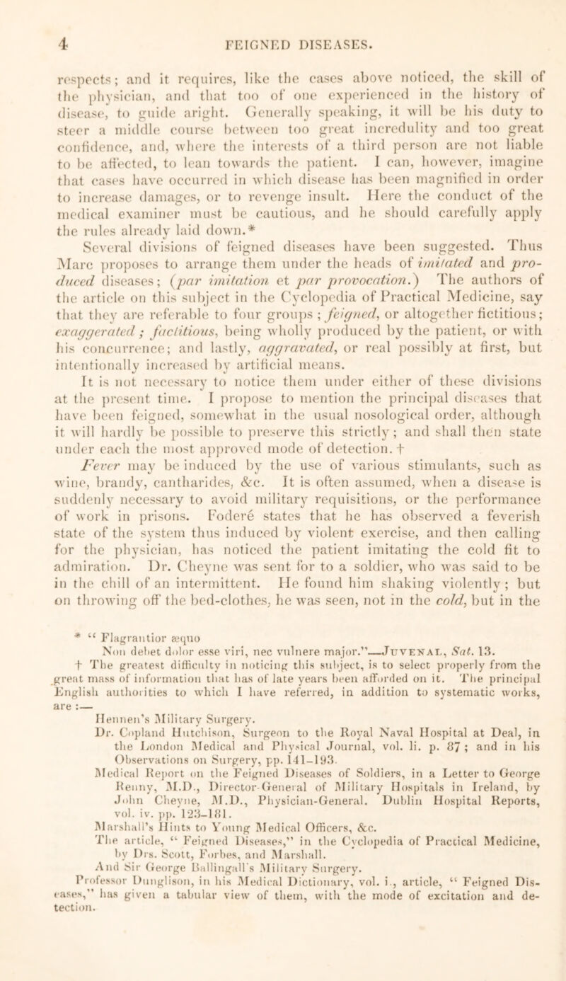 respects; and it requires, like the eases above noticed, the skill of the physician, and that too of one experienced in the history of disease, to guide aright. Generally speaking, it will be his duty to steer a middle course between too great incredulity and too great confidence, and, where the interests of a third person are not liable to be affected, to lean towards the patient. I can, however, imagine that cases have occurred in which disease has been magnified in order to increase damages, or to revenge insult. Here the conduct of the medical examiner must be cautious, and he should carefully apply the rules already laid down.* Several divisions of feigned diseases have been suggested. Thus Marc proposes to arrange them under the heads of imitated and pro- duced diseases; (par imitation et par provocation.') The authors of the article on this subject in the Cyclopedia of Practical Medicine, say that they are referable to four groups ; feigned, or altogether fictitious; exaggerated ; factitious, being wholly produced by the patient, or with his concurrence; and lastly, aggravated, or real possibly at first, but intentionally increased by artificial means. It is not necessary to notice them under either of these divisions at the present time. I propose to mention the principal diseases that have been feigned, somewhat in the usual nosological order, although it will hardly be possible to preserve this strictly; and shall then state under each the most approved mode of detection, + Fever may be induced by the use of various stimulants, such as wine, brandy, cantharides, &c. It is often assumed, when a disease is suddenly necessary to avoid military requisitions, or the performance of work in prisons. Fodere states that he has observed a feverish state of the system thus induced by violent exercise, and then calling for the physician, has noticed the patient imitating the cold fit to admiration. Dr. Cheyne was sent for to a soldier, who was said to be in the chill of an intermittent. He found him shaking violently; but on throwing off the bed-clothes, he was seen, not in the cold, but in the * u Flagrantior aequo Non debet dolor esse viri, nec vnlnere major.”—Juvenal, Sat. 13. f The greatest difficulty in noticing this subject, is to select properly from the great mass of information that has of late years been afforded on it. The principal English authorities to which I have referred, in addition to systematic works, are :— Hennen’s Military Surgery. Dr. Copland Hutchison, Surgeon to the Royal Naval Hospital at Deal, in the London Medical and Physical Journal, vol. li. p. 87 ; and in his Observations on Surgery, pp. 141-193. Medical Report on the Feigned Diseases of Soldiers, in a Letter to George Kenny, M.D., Director-General of Military Hospitals in Ireland, by John Cheyne, M.D., Physician-General. Dublin Hospital Reports, vol. iv. pp. 123-181. M arshall’s Hints to Voting Medical Officers, See. The article, “ Feigned Diseases,” in the Cyclopedia of Practical Medicine, by Drs. Scott, Forbes, and Marshall. And Sir George Ballingalls Military Surgery. Professor Dunglison, in his Medical Dictionary, vol. i., article, “ Feigned Dis- eases,” has given a tabular view of them, with the mode of excitation and de- tection.