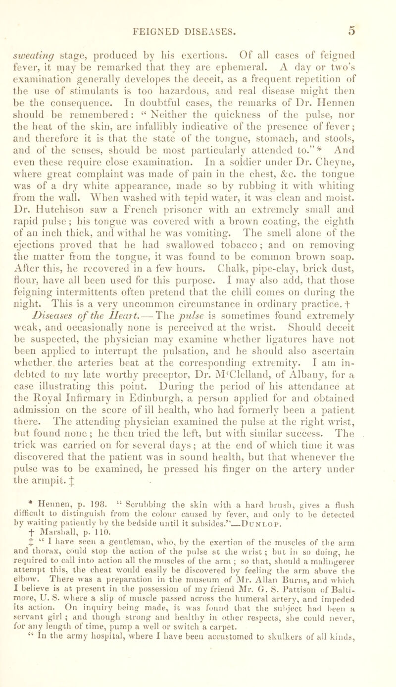 sweating stage, produced by his exertions. Of all cases of feigned fever, it may be remarked that they are ephemeral. A day or two’s examination generally developes the deceit, as a frequent repetition of the use of stimulants is too hazardous, and real disease might then be the consequence. In doubtful cases, the remarks of Dr. Hennen should be remembered: “ Neither the quickness of the pulse, nor the heat of the skin, are infallibly indicative of the presence of fever; and therefore it is that the state of the tongue, stomach, and stools, and of the senses, should be most particularly attended to.”* And even these require close examination. In a soldier under Dr. Cheyne, where great complaint was made of pain in the chest, Ac. the tongue vras of a dry white appearance, made so by rubbing it with whiting from the wall. When washed with tepid water, it wras clean and moist. Dr. Hutchison saw a French prisoner with an extremely small and rapid pulse; his tongue wras covered with a brown coating, the eighth of an inch thick, and withal he was vomiting. The smell alone of the ejections proved that he had swallowed tobacco; and on removing the matter from the tongue, it wTas found to be common brown soap. After this, he recovered in a few hours. Chalk, pipe-clay, brick dust, Hour, have all been used for this purpose. I may also add, that those feigning intermittents often pretend that the chill comes on during the night. This is a very uncommon circumstance in ordinary practice, t Diseases of the Heart. — The pulse is sometimes found extremely weak, and occasionally none is perceived at the wrist. Should deceit be suspected, the physician may examine whether ligatures have not been applied to interrupt the pulsation, and he should also ascertain whether the arteries beat at the corresponding extremity. I am in- debted to my late worthy preceptor, Dr. McClelland, of Albany, for a case illustrating this point. During the period of his attendance at the Royal Infirmary in Edinburgh, a person applied for and obtained admission on the score of ill health, who had formerly been a patient there. The attending physician examined the pulse at the right wrist, but found none; he then tried the left, but with similar success. The trick was carried on for several days; at the end of which time it w as discovered that the patient was in sound health, but that whenever the pulse wras to be examined, he pressed his finger on the artery under the armpit. ^ * Hennen, p. 198. “ Scrubbing the skin with a hard brush, gives a flush difficult to distinguish from the colour caused by fever, and only to be detected by waiting patiently by the bedside until it subsides.”-—Dunlop. *t Marshall, p. 110. + u I have seen a gentleman, who, by the exertion of the muscles of the arm and thorax, could stop the action of the pulse at the wrist; but in so doing, he required to call into action all the muscles of the arm ; so that, should a malingerer attempt this, the cheat would easily be discovered by feeling tbe arm above the elbow. There was a preparation in tbe museum of Mr. Allan Burns, and which I believe is at present in the possession of my friend Mr. G. S. Pattison of Balti- more, U. S. where a slip of muscle passed across the humeral artery, and impeded its action. On inquiry being made, it was found that the subject had been a servant girl ; and though strong and healthy in other respects, she could never, for any length of time, pump a well or switch a carpet. “ In the army hospital, where I have been accustomed to skulkers of all kinds,