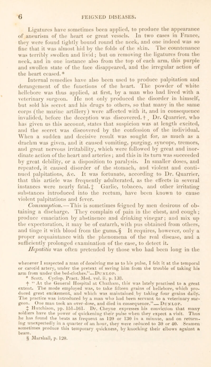 Ligatures have sometimes been applied, to produce the appearance of aneurism of the heart or great vessels. In two cases in France, they were found tightly bound round the neck, and one indeed was so fine that it was almost hid by the folds of the skin. 1 he countenance was terribly swollen and livid ; but on removing the ligatures from the neck, and in one instance also from the top of each arm, this purple and swollen state of the face disappeared, and the irregular action of the heart ceased.* Internal remedies have also been used to produce palpitation and derangement of the functions of the heart. The powder of white hellebore was thus applied, at first, by a man who had lived with a veterinary surgeon. lie not only produced the disorder in himself, but sold his secret and his drugs to others, so that many in the same corps (the marine artillery) were affected with it, and in consequence invalided, before the deception was discovered, f . Lb'* Quarrier, who has given us this account, states that suspicion was at length excited, and the secret was discovered by the confession of the individual. When a sudden and decisive result was sought for, as much as a drachm was given, and it caused vomiting, purging, syncope, tremors, and great nervous irritability, which were followed by great and inor- dinate action of the heart and arteries ; and this in its turn was succeeded by great debility, or a disposition to paralysis. In smaller doses, and repeated, it caused disorder of the stomach, and violent and conti- nued palpitations, &c. It was fortunate, according to l)r. Quarrier, that this article was frequently adulterated, as the effects in several instances were nearly fatal. J Garlic, tobacco, and other irritating substances introduced into the rectum, have been known to cause violent palpitations and fever. Consumption. — This is sometimes feigned by men desirous of ob- taining a discharge. They complain of pain in the chest, and cough ; produce emaciation by abstinence and drinking vinegar; and mix up the expectoration, it may be of catarrh, with pus obtained from others, and tinge it with blood from the gums.§ It requires, however, only a proper acquaintance with the phenomena of the real disease, and a sufficiently prolonged examination of the case, to detect it. Hepatitis was often pretended by those who had been long in the whenever I suspected a man of deceiving me as to his pulse, I felt it at the temporal or carotid artery, under the pretext of saving him from the trouble of taking his arm from under the bed-clothes.”—Dunlop. * Scott. Cyclop. Pract. Med. vol. ii. p. 138. -f “ At the General Hospital at Chatham, this was lately practised to a great extent. The mode employed was, to take fifteen grains of hellebore, which pro- duced great excitement, and which was maintained by taking four grains daily. The practice was introduced by a man who had been servant to a veterinary sur- geon. One man took an over-dose, and died in consequence.”— Dunlop. £ Hutcl lison, pp. 151—161. Dr. Cheyne expresses his conviction that many soldiers have the power of quickening their pulse when they expect a visit. Thus he has found the beats as frequent as 120 or 130 in a minute, and on return- ing unexpectedly in a quarter of an hour, they were reduced to 30 or 40. Seamen sometimes produce this temporary quickness, by knocking their elbows against a beam. § Marshall, p. 120.