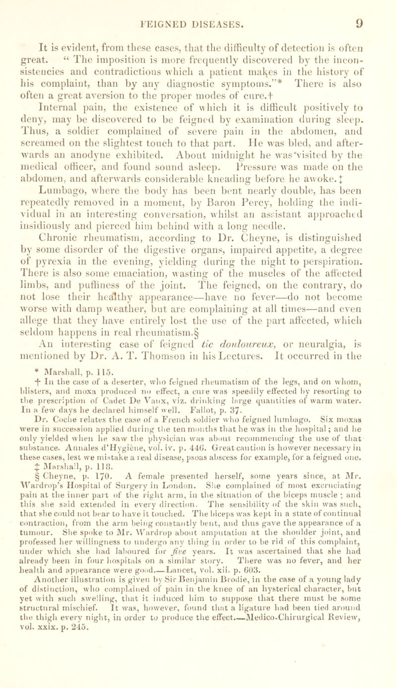 It is evident, from these cases, that the difficulty of detection is often great. “ The imposition is more frequently discovered by the incon- sistencies and contradictions which a patient makes in the history of his complaint, than by any diagnostic symptoms.”* There is also often a great aversion to the proper modes of cure.f Internal pain, the existence of which it is difficult positively to deny, may be discovered to be feigned by examination during sleep. Thus, a soldier complained of severe pain in the abdomen, and screamed on the slightest touch to that part. He was bled, and after- wards an anodyne exhibited. About midnight he was visited by the medical officer, and found sound asleep. Pressure was made on the abdomen, and afterwards considerable kneading before he awoke. \ Lumbago, where the body lias been bent nearly double, has been repeatedly removed in a moment, by Baron Percy, holding the indi- vidual in an interesting conversation, whilst an assistant approached insidiously and pierced him behind with a long needle. Chronic rheumatism, according to Dr. Cheyne, is distinguished by some disorder of the digestive organs, impaired appetite, a degree of pyrexia in the evening, yielding during the night to perspiration. There is also some emaciation, wasting of the muscles of the affected limbs, and puffiness of the joint. The feigned, on the contrary, do not lose their healthy appearance—have no fever—do not become worse with damp weather, but are complaining at all times—and even allege that they have entirely lost the use of the part affected, which seldom happens in real rheumatism.§ An interesting case of feigned tic douloureux, or neuralgia, is mentioned by Dr. A. T. Thomson in his Lectures. It occurred in the * Marshall, p. 115. -j* In the case of a deserter, who feigned rheumatism of the legs, and on whom, blisters, and moxa produced no effect, a cure was speedily effected by resorting to the prescription of Cadet De Vaux, viz. drinking large quantities of warm water. In a few days he declared himself well. Fallot, p. 37- Dr. Coche relates the case of a French soldier who feigned lumbago. Six moxas were in succession applied during the ten months that he was in the hospital; and lie only yielded when he saw the physician was about recommencing the use of that substance. Aunales d’Hygiene, vol. iv. p. 440. Great caution is however necessary in these cases, lest we mistake a real disease, psoas abscess for example, for a feigned one. £ Marshall, p. 118. § Cheyne, p. 170. A female presented herself, some years since, at Mr. W ardrop’s Hospital of Surgery in London. She complained of most excruciating pain at the inner part of the right arm, in the situation of the biceps muscle ; and this she said extended in every direction. The sensibility of the skin was such, that she could not bear to have it touched. The biceps was kept in a state of continual contraction, from the arm being constantly bent, and thus gave the appearance of a tumour. She spoke to Mr. Wardrop about amputation at the shoulder joint, and professed her willingness to undergo any thing in order to be rid of this complaint, under which she had laboured for five years. It was ascertained that she had already been in four hospitals on a similar story. There was no fever, and her health and appearance were good.—Lancet, vol. xii. p. 603. Another illustration is given by Sir Benjamin Brodie, in the case of a young lady of distinction, who complained of pain in the knee of an hysterical character, but yet with such swelling, that it induced him to suppose that there must be some structural mischief. It was, however, found that a ligature had been tied around the thigh every night, in order to produce the effect.—Medieo-Chirurgical Review, vol. xxix. p. 245.