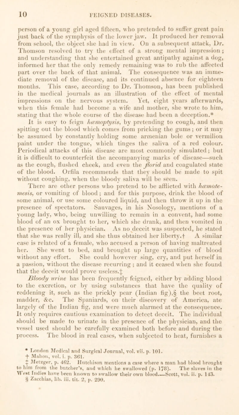 person of a young girl aged fifteen, who pretended to suffer great pain just back of the symphysis of the lower jaw. It produced her removal from school, the object she had in view. On a subsequent attack, Dr. Thomson resolved to try the effect of a strong mental impression ; and understanding that she entertained great antipathy against a dog, informed her that the only remedy remaining was to rub the affected part over the back of that animal. The consequence was an imme- diate removal of the disease, and its continued absence for eighteen months. This case, according to Dr. Thomson, has been published in the medical journals as an illustration of the effect of mental impressions on the nervous system. Yet, eight years afterwards, when this female had become a wife and mother, she wrote to him, stating that the whole course of the disease had been a deception.* * * § It is easy to feign hcemoptysis, by pretending to cough, and then spitting out the blood which comes from pricking the gums; or it may be assumed by constantly holding some armenian bole or vermilion paint under the tongue, which tinges the saliva of a red colour. Periodical attacks of this disease are most commonly simulated; but it is difficult to counterfeit the accompanying marks of disease—such as the cough, flushed cheek, and even the florid and coagulated state of the blood. Orfila recommends that they should be made to spit without coughing, when the bloody saliva will be seen. There are other persons who pretend to be afflicted with hcemate- mesis, or vomiting of blood ; and for this purpose, drink the blood of some animal, or use some coloured liquid, and then throw it up in the presence of spectators. Sauvages, in his Nosology, mentions of a young lady, who, being unwilling to remain in a convent, had some blood of an ox brought to her, which she drank, and then vomited in the presence of her physician. As no deceit was suspected, lie stated that she was really ill, and she thus obtained her liberty.f A similar case is related of a female, who accused a person of having maltreated her. She went to bed, and brought up large quantities of blood without any effort. She could however sing, cry, and put herself in a passion, without the disease recurring ; and it ceased when she found that the deceit w'ould prove useless.^ llloody iirbie has been frequently feigned, either by adding blood to the excretion, or by using substances that have the quality of reddening it, such as the prickly pear (Indian fig),§ the beet root, madder, &c. The Spaniards, on their discovery of America, ate largely of the Indian fig, and were much alarmed at the consequence. It only requires cautious examination to detect deceit. The individual should be made to urinate in the presence of the physician, and the vessel used should be carefully examined both before and during the process. The blood in real cases, when subjected to heat, furnishes a * London Medical and Surgical Journal, vol. vii. p. 101. *f Mahon, vol. i. p. 361. i Metzger, p. 402. Hutchison mentions a case where a man had blood brought to him from the butcher’s, and which he swallowed (p. 178). The slaves in the M eat Indies have been known to swallow their own blood.—Scott, vol. ii. p. 143. § Zacchias, lib. iii. tit. 2, p. 200.