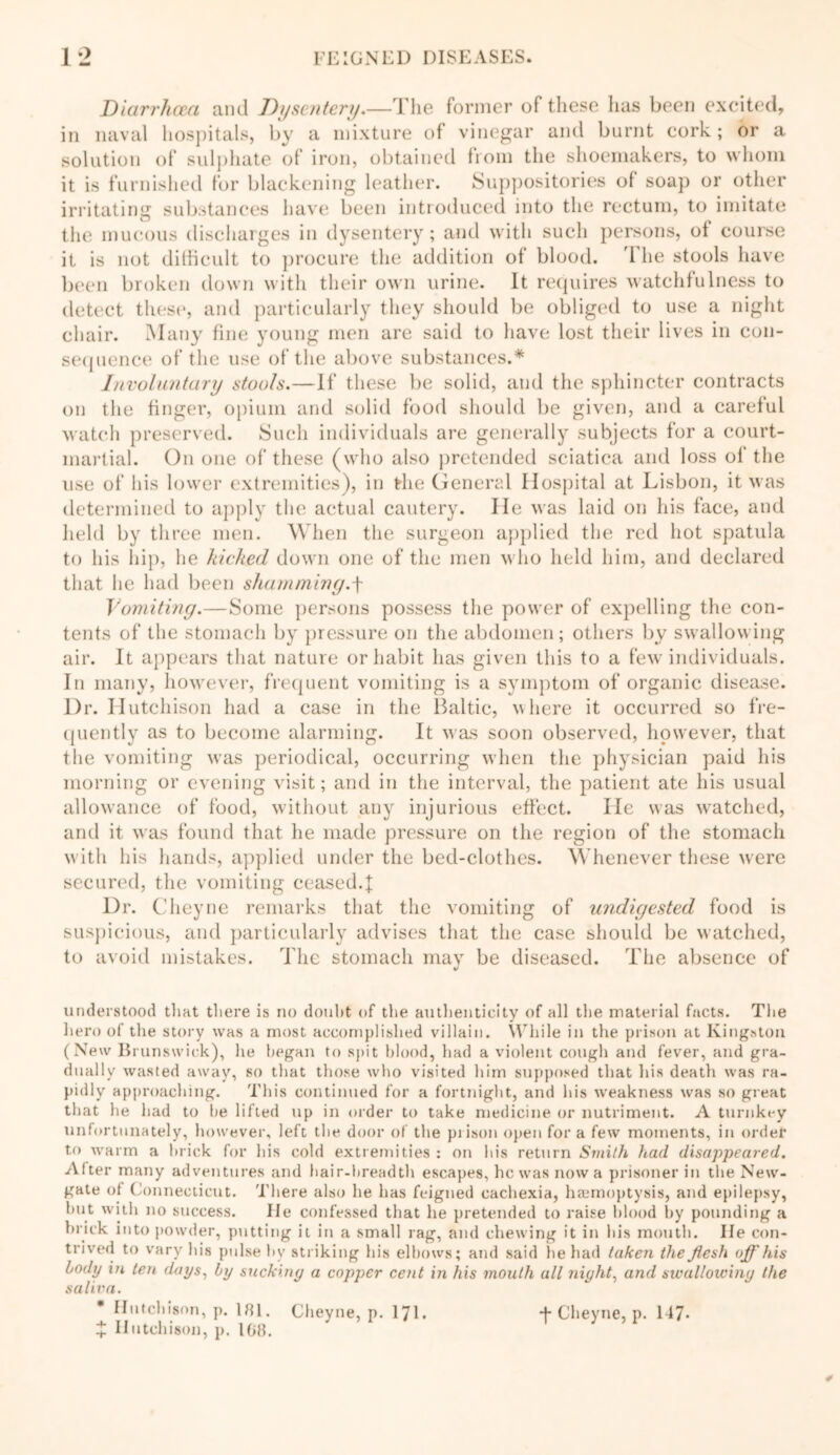 Diarrhoea and Dysentery.—The former of these lias been excited, in naval hospitals, by a mixture of vinegar and burnt cork; or a solution of sulphate of iron, obtained from the shoemakers, to whom it is furnished for blackening leather. Suppositories of soap or other irritating substances have been introduced into the rectum, to imitate the mucous discharges in dysentery; and with such persons, of course it is not difficult to procure the addition of blood. 1 he stools have been broken down with their own urine. It requires watchfulness to detect these, and particularly they should be obliged to use a night chair. Many fine young men are said to have lost their lives in con- sequence of the use of the above substances.* Involuntary stools.—If these be solid, and the sphincter contracts on the finger, opium and solid food should be given, and a careful watch preserved. Such individuals are generally subjects for a court- martial. On one of these (who also pretended sciatica and loss of the use of his lower extremities), in the General Hospital at Lisbon, it was determined to apply the actual cautery. He was laid on his face, and held by three men. When the surgeon applied the red hot spatula to his hip, he kicked down one of the men who held him, and declared that lie had been shamming.f Vomiting.—Some persons possess the power of expelling the con- tents of the stomach by pressure on the abdomen; others bv swallowing air. It appears that nature or habit has given this to a few individuals. In many, however, frequent vomiting is a symptom of organic disease. Dr. Hutchison had a case in the Baltic, v here it occurred so fre- quently as to become alarming. It was soon observed, however, that the vomiting was periodical, occurring when the physician paid his morning or evening visit; and in the interval, the patient ate his usual allowance of food, without any injurious effect. He was watched, and it was found that he made pressure on the region of the stomach with his hands, applied under the bed-clothes. Whenever these were secured, the vomiting ceased.I Dr. Cheyne remarks that the vomiting of undigested food is suspicious, and particularly advises that the case should be watched, to avoid mistakes. The stomach may be diseased. The absence of understood that there is no doubt of the authenticity of all the material facts. The hero of the story was a most accomplished villain. While in the prison at Kingston (New Brunswick), lie began to spit blood, had a violent cough and fever, and gra- dually wasted away, so that those who visited him supposed that his death was ra- pidly approaching. This continued for a fortnight, and his weakness was so great that he had to lie lifted up in older to take medicine or nutriment. A turnkey unfortunately, however, left the door of the prison open fora few moments, in order to warm a brick for his cold extremities : on his return Smith had disappeared. Alter many adventures and hair-breadth escapes, he was now a prisoner in the New- gate ot Connecticut. There also he has feigned cachexia, haemoptysis, and epilepsy, but with no success. lie confessed that he pretended to raise blood by pounding a brick into powder, putting it in a small rag, and chewing it in bis mouth. lie con- trived to vary his pulse by striking his elbows; and said he had taken the flesh off his body in ten days, by sucking a copper cent in his mouth all night, and swallowing the salixm. £ Hutchison, p. 108.