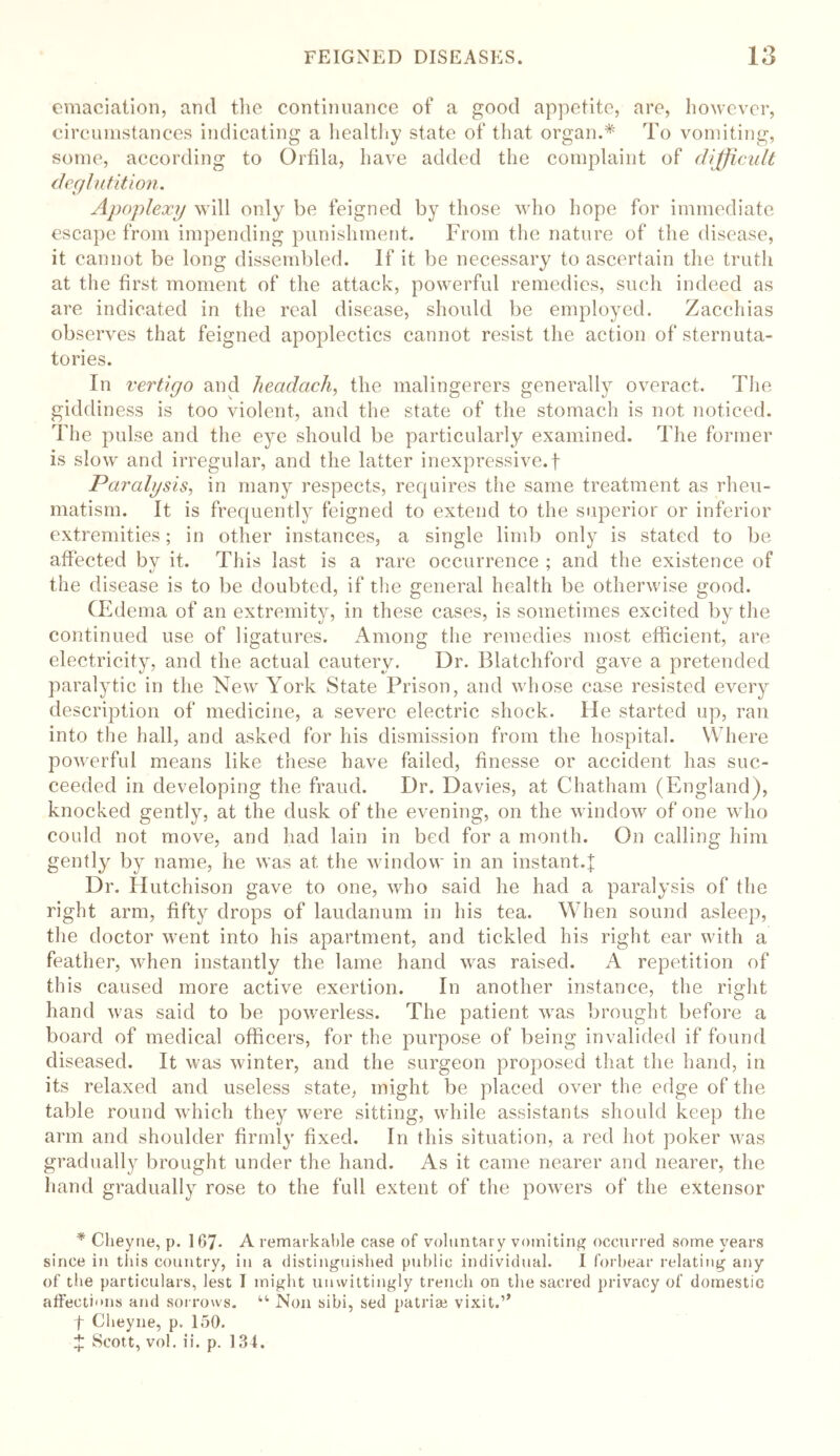 emaciation, and the continuance of a good appetite, are, however, circumstances indicating a healthy state of that organ.* To vomiting, some, according to Ortila, have added the complaint of difficult deglutition. Apoplexy will only be feigned by those who hope for immediate escape from impending punishment. From the nature of the disease, it cannot be long dissembled. If it be necessary to ascertain the truth at the first moment of the attack, powerful remedies, such indeed as are indicated in the real disease, should be employed. Zacchias observes that feigned apoplectics cannot resist the action of sternuta- tories. In vertigo and headachy the malingerers generally overact. The giddiness is too violent, and the state of the stomach is not noticed. The pulse and the eye should be particularly examined. The former is slow and irregular, and the latter inexpressive.f Paralysis, in many respects, requires the same treatment as rheu- matism. It is frequently feigned to extend to the superior or inferior extremities; in other instances, a single limb only is stated to be affected by it. This last is a rare occurrence ; and the existence of the disease is to be doubted, if the general health be otherwise good. CEdema of an extremity, in these cases, is sometimes excited by the continued use of ligatures. Among the remedies most efficient, are electricity, and the actual cautery. Dr. Blatchford gave a pretended paralytic in the New York State Prison, and whose case resisted every description of medicine, a severe electric shock. He started up, ran into the hall, and asked for his dismission from the hospital. Where powerful means like these have failed, finesse or accident has suc- ceeded in developing the fraud. Dr. Davies, at Chatham (England), knocked gently, at the dusk of the evening, on the window of one who could not move, and had lain in bed for a month. On calling him gently by name, he was at the window in an instant.f Dr. Hutchison gave to one, who said he had a paralysis of the right arm, fifty drops of laudanum in his tea. When sound asleep, the doctor went into his apartment, and tickled his right ear with a feather, when instantly the lame hand was raised. A repetition of this caused more active exertion. In another instance, the right hand was said to be powerless. The patient was brought before a board of medical officers, for the purpose of being invalided if found diseased. It was winter, and the surgeon proposed that the hand, in its relaxed and useless state, might be placed over the edge of the table round which they were sitting, while assistants should keep the arm and shoulder firmly fixed. In this situation, a red hot poker was gradually brought under the hand. As it came nearer and nearer, the hand gradually rose to the full extent of the powers of the extensor * Cheyne, p. 1G7- A remarkable case of voluntary vomiting occurred some years since in this country, in a distinguished public individual. I forbear relating any of the particulars, lest I might unwittingly trench on the sacred privacy of domestic affections and sorrows. “ Non sibi, sed patriae vixit.’’ t Cheyne, p. 150. £ Scott, vol. ii. p. 134.