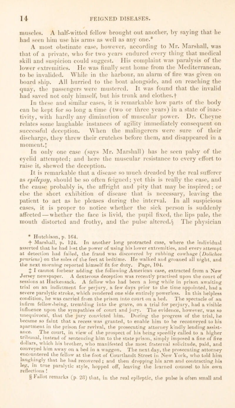 muscles. A half-witted fellow brought out another, by saying that he had seen him use his arms as well as any one/ A most obstinate case, however, according to Mr. Marshall, was that of a private, who for two years endured every thing that medical skill and suspicion could suggest. His complaint was paralysis of the lower extremities. lie was finally sent home from the Mediterranean. 4/ to be invalided. While in the harbour, an alarm of fire was given on board ship. All hurried to the boat alongside, and on reaching the quay, the passengers were mustered. It was found that the invalid had saved not only himself, but his trunk and clothes.f In these and similar cases, it is remarkable how parts of the body can be kept for so long a time (two or three years) in a state of inac- tivity, with hardly any diminution of muscular power. Dr. Cheyne relates some laughable instances of agility immediately consequent on successful deception. When the malingerers were sure of their discharge, they threw their crutches before them, and disappeared in a moment.]: In only one case (says Mr. Marshall) has lie seen palsy of the eyelid attempted; and here the muscular resistance to every effort to raise it, shewed the deception. It is remarkable that a disease so much dreaded by the real sufferer as epilepsy, should be so often feigned; yet this is really the case, and the cause probably is, the affright and pity that may be inspired; or else the short exhibition of disease that is necessary, leaving the patient to act as he pleases during the interval. In all suspicious cases, it is proper to notice whether the sick person is suddenly affected — whether the face is livid, the pupil fixed, the lips pale, the mouth distorted and frothy, and the pulse altered.§ The physician * Hutchison, p. 164. f Marsl jail, p. 124. Tn another long protracted case, where the individual asserted that he had lost the power of using his lmver extremities, and every attempt at detection had failed, the fraud was discovered hy rubbing cowhage (Dolichos pruriens) on the soles of the feet at bedtime. He walked and groaned all night, and the next morning reported himself fit for duty. Page, 104. X I cannot forbear adding the following American case, extracted from a New Jersey newspaper. A dexterous deception was recently practised upon the court of sessions at Hackensack. A fellow who had been a long while in prison awaiting trial on an indictment for perjury, a few days prior to the time appointed, had a severe paralytic stroke, which rendered one side entirely powerless. In this helpless condition, lie was carried from the prison into court on a bed. The spectacle of an infirm fellow-being, trembling into the grave, on a trial for perjury, had a visible influence upon the sympathies of court and jury. The evidence, however, was so unequivocal, that the jury convicted him. During the progress of the trial, he became so faint that a recess was granted, to enable him to he reconveyed to his apartment in the prison for revival, the prosecuting attorney kindly lending assist- ance. The court, in view of the prospect of his being speedily called to a higher tribunal, instead of sentencing him to the state prison, simply imposed a fine of five dollars, which his brother, who manifested the most fraternal solicitude, paid, and conveyed him away on a bed in a waggon. The next day, the prosecuting attorney encountered the fellow at the foot of Courtlandt Street in New York, who told him laughingly that he had recovered; and then dropping his arm and contracting his leg, in true paralytic style, hopped off, leaving the learned counsel to his own reflections ! § T allot remarks (p. 26) that, in the real epileptic, the pulse is often small and
