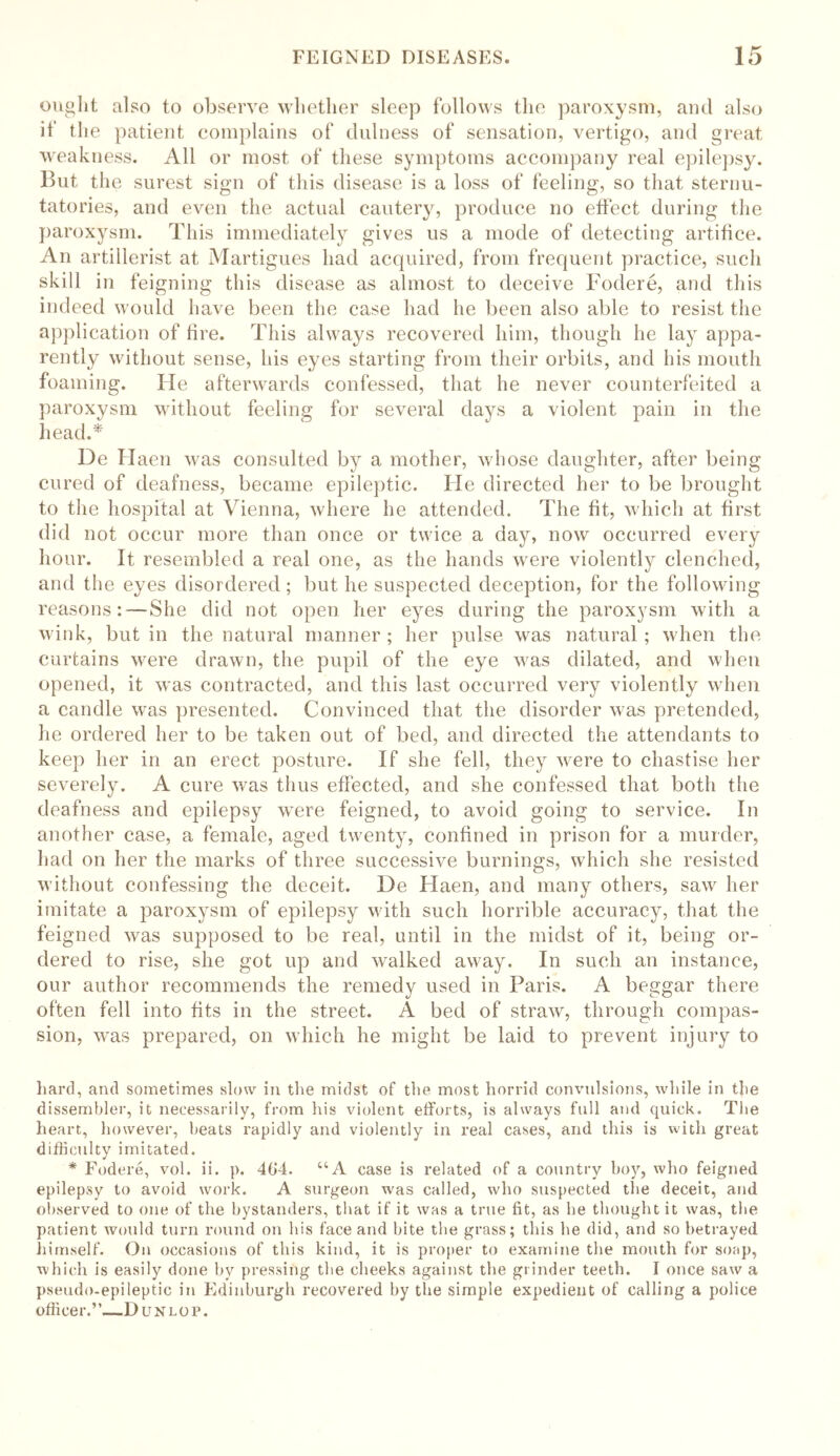 ought also to observe whether sleep follows the paroxysm, and also if the patient complains of dulness of sensation, vertigo, and great weakness. All or most of these symptoms accompany real epilepsy. But the surest sign of this disease is a loss of feeling, so that sternu- tatories, and even the actual cautery, produce no effect during the paroxysm. This immediately gives us a mode of detecting artifice. An artillerist at Martigues had acquired, from frequent practice, such skill in feigning this disease as almost to deceive Fodere, and this indeed would have been the case had he been also able to resist the application of fire. This always recovered him, though he lay appa- rently without sense, his eyes starting from their orbits, and his mouth foaming. He afterwards confessed, that he never counterfeited a paroxysm without feeling for several days a violent pain in the head.* De Haen was consulted by a mother, whose daughter, after being cured of deafness, became epileptic. He directed her to be brought to the hospital at Vienna, where he attended. The fit, which at first did not occur more than once or twice a day, now occurred every hour. It resembled a real one, as the hands were violently clenched, and the eyes disordered; but he suspected deception, for the following reasons: — She did not open her eyes during the paroxysm with a wink, but in the natural manner; her pulse was natural; when the curtains were drawn, the pupil of the eye was dilated, and when opened, it was contracted, and this last occurred very violently when a candle was presented. Convinced that the disorder was pretended, he ordered her to be taken out of bed, and directed the attendants to keep her in an erect posture. If she fell, they were to chastise her severely. A cure was thus effected, and she confessed that both the deafness and epilepsy were feigned, to avoid going to service. In another case, a female, aged twenty, confined in prison for a murder, had on her the marks of three successive burnings, which she resisted without confessing the deceit. De Haen, and many others, saw her imitate a paroxysm of epilepsy with such horrible accuracy, that the feigned was supposed to be real, until in the midst of it, being or- dered to rise, she got up and walked away. In such an instance, our author recommends the remedy used in Paris. A beggar there often fell into fits in the street. A bed of straw, through compas- sion, was prepared, on which he might be laid to prevent injury to hard, and sometimes slow in the midst of the most horrid convulsions, while in the dissembler, it necessarily, from his violent efforts, is always full and quick. The heart, however, heats rapidly and violently in real cases, and this is with great difficulty imitated. * Fodere, vol. ii. p. 404. “A case is related of a country hoy, who feigned epilepsy to avoid work. A surgeon was called, who suspected the deceit, and observed to one of the bystanders, that if it was a true fit, as he thought it was, the patient would turn round on his face and bite the grass; this he did, and so betrayed himself. On occasions of this kind, it is proper to examine the mouth for soap, which is easily done by pressing the cheeks against the grinder teeth. I once saw a pseudo-epileptic in Edinburgh recovered by the simple expedient of calling a police officer.”—Dunlop.