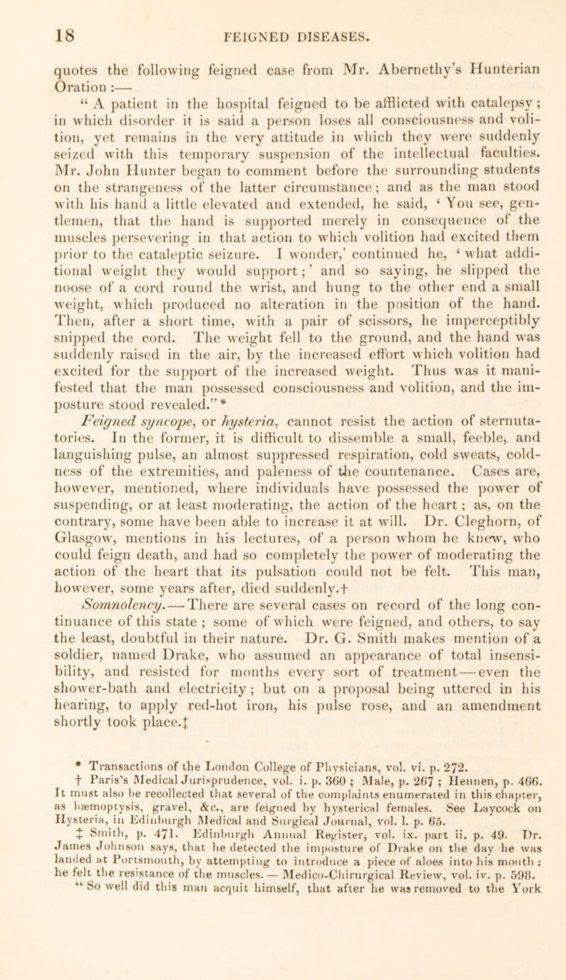 quotes the following feigned case from Mr. Abernethy’s Hunterian Oration :— “ A patient in the hospital feigned to be afflicted with catalepsy ; in which disorder it is said a person loses all consciousness and voli- tion, yet remains in the very attitude in which they were suddenly seized with this temporary suspension of the intellectual faculties. Mr. John Hunter began to comment before the surrounding students on the strangeness of the latter circumstance; and as the man stood with his hand a little elevated and extended, he said, ‘ You see, gen- tlemen, that the hand is supported merely in consequence of the muscles persevering in that action to which volition had excited them prior to the cataleptic seizure. I wonder,’ continued he, ‘ what addi- tional weight they would support; ’ and so saying, he slipped the noose of a cord round the wrist, and hung to the other end a small weight, which produced no alteration in the position of the hand. Then, after a short time, with a pair of scissors, he imperceptibly snipped the cord. The weight fell to the ground, and the hand was suddenly raised in the air, by the increased effort which volition had excited for the support of the increased weight. Thus was it mani- fested that the man possessed consciousness and volition, and the im- posture stood revealed.”* Feigned syncope, or hysteriacannot resist the action of sternuta- tories. In the former, it is difficult to dissemble a small, feeble, and languishing pulse, an almost suppressed respiration, cold sweats, cold- ness of the extremities, and paleness of the countenance. Cases are, however, mentioned, where individuals have possessed the power of suspending, or at least moderating, the action of the heart; as, on the contrary, some have been able to increase it at will. Dr. Cleghorn, of Glasgow, mentions in his lectures, of a person whom he knew, who could feign death, and had so completely the power of moderating the action of the heart that its pulsation could not be felt. This man, however, some years after, died suddenly. + Somnolency. — There are several cases on record of the long con- tinuance of this state ; some of which were feigned, and others, to say the least, doubtful in their nature. Dr. G. Smith makes mention of a soldier, named Drake, who assumed an appearance of total insensi- bility, and resisted for months every sort of treatment—even the shower-bath and electricity; but on a proposal being uttered in his hearing, to apply red-hot iron, his pulse rose, and an amendment shortly took place.]: * Transactions of the London College of Physicians, vol. vi. p. 272. t Paris’s Aledical Jurisprudence, vol. i. p. 360 ; Male, p. 267 ; Ilennen, p. 466. It must also he recollected that several of the complaints enumerated in this chapter, as hajmoptysis, gravel, &c., are feigned hy hysterical females. See Laycock on Hysteria, in Edinburgh Medical and Surgical Journal, vol. 1. p. 65. + Smith, p. 47E Edinburgh Annual Register, vol. ix. part ii. p. 49. Dr. James Johnson says, that he detected the imposture of Drake on the day he was landed at Portsmouth, by attempting to introduce a piece of aloes into his mouth : he felt the resistance of the muscles. — Medico-Chirurgical Review, vol. iv. p. 596. ‘■‘So well did this man acquit himself, that after he was removed to the York