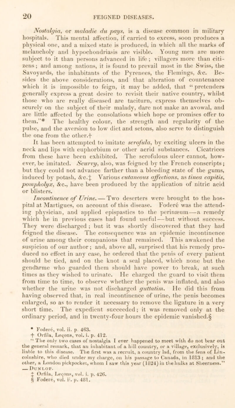 Nostalgia, or maladie du pays, is a disease common in military hospitals. This mental affection, if carried to excess, soon produces a physical one, and a mixed state is produced, in which all the marks of melancholy and hypochondriasis are visible. Young men are more subject to it than persons advanced in life ; villagers more than citi- zens ; and among nations, it is found to prevail most in the Swiss, the Savoyards, the inhabitants of the Pyrenees, the Flemings, See. Be- sides the above considerations, and that alteration of countenance which it is impossible to feign, it may be added, that “ pretenders generally express a great desire to revisit their native country, whilst those who are really diseased are taciturn, express themselves ob- scurely on the subject of their malady, dare not make an avowal, and are little affected by the consolations which hope or promises offer to them.”* * * § The healthy colour, the strength and regularity of the pulse, and the aversion to low diet and setons, also serve, to distinguish the one from the other.-f It has been attempted to imitate scrofula, by exciting ulcers in the neck and lips with euphorbium or other acrid substances. Cicatrices from these have been exhibited. The scrofulous ulcer cannot, how- ever, be imitated. Scurvy, also, was feigned by the French conscripts; but they could not advance farther than a bleeding state of the gums, induced by potash, &c. j: Various cutaneous affections, as tinea capitis, pompholyx, See., have been produced by the application of nitric acid or blisters. Incontinence of Urine. — Two deserters were brought to the hos- pital at Martigues, on account of this disease. Fodere was the attend- ing physician, and applied epispastics to the perinceum — a remedy which he in previous cases had found useful — but without success. They were discharged ; but it was shortly discovered that they had feigned the disease. The consequence was an epidemic incontinence of urine among their companions that remained. This awakened the suspicion of our author; and, above all, surprised that his remedy pro- duced no effect in any case, he ordered that the penis of every patient should be tied, and on the knot a seal placed, which none but the gendarme who guarded them should have power to break, at such times as they wished to urinate. lie charged the guard to visit them from time to time, to observe whether the penis was inflated, and also whether the urine was not discharged guttatim. lie did this from having observed that, in real incontinence of urine, the penis becomes enlarged, so as to render it necessary to remove the ligature in a very short time. The expedient succeeded; it was removed only at the ordinary period, and in twenty-four hours the epidemic vanished.§ * Fodere, vol. ii. p. 463. ■f Orfila, Lemons, vol. i. p. 412. “ The only two eases of nostalgia I ever happened to meet with do not bear out the general remark, that an inhabitant of a hill country, or a village, exclusively, is liable to this disease. The first was a recruit, a country lad, from the fens of Lin- colnshire, who died under my charge, on his passage to Canada, in 1813; and the other, a London pickpocket, whom I saw this year (1824) in the hulks at Sheerness.” — Dunlop. + Orfila, Lemons, vol. i. p. 426. § Fodere, vol. i;. p. 481.