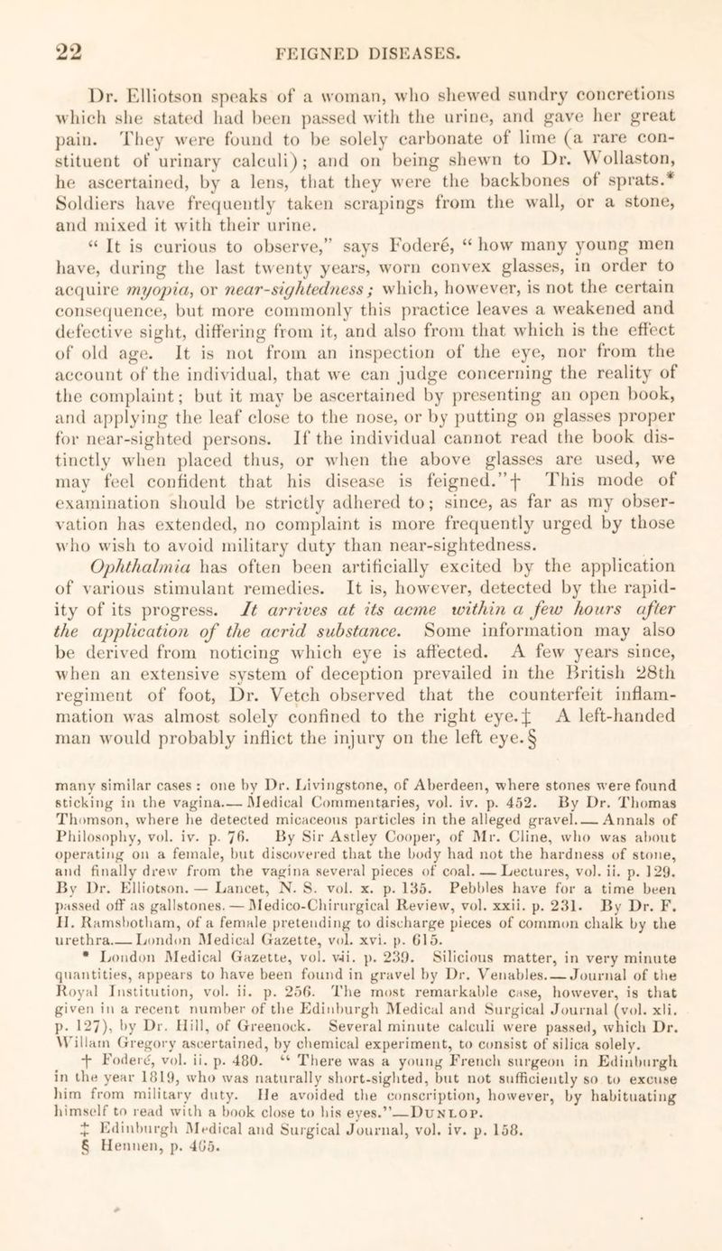 Dr. Elliotson speaks of a woman, who shewed sundry concretions which she stated had been passed with the urine, and gave her great pain. They were found to be solely carbonate of lime (a rare con- stituent of urinary calculi) ; and on being shewn to Dr. \\ ollaston, he ascertained, by a lens, that they were the backbones ot sprats.* Soldiers have frequently taken scrapings from the wall, or a stone, and mixed it with their urine. “ It is curious to observe,’ says Fodere, “ how many young men have, during the last twenty years, worn convex glasses, in order to acquire myopia, or near-sightedness; which, however, is not the certain consequence, but more commonly this practice leaves a weakened and defective sight, differing from it, and also from that which is the effect of old age. It is not from an inspection of the eye, nor from the account of the individual, that we can judge concerning the reality of the complaint; but it may be ascertained by presenting an open book, and applying the leaf close to the nose, or by putting on glasses proper for near-sighted persons. If the individual cannot read the book dis- tinctly when placed thus, or when the above glasses are used, we may feel confident that his disease is feigned. ”f This mode of examination should be strictly adhered to; since, as far as my obser- vation has extended, no complaint is more frequently urged by those who wish to avoid military duty than near-sightedness. Ophthalmia has often been artificially excited by the application of various stimulant remedies. It is, however, detected by the rapid- ity of its progress. It arrives at its acme within a few hours after the application of the acrid substance. Some information may also be derived from noticing which eye is affected. A few years since, when an extensive system of deception prevailed in the British 28th regiment of foot, Dr. Vetch observed that the counterfeit inflam- mation was almost solel}’’ confined to the right eye.j: A left-handed man would probably inflict the injury on the left eye.§ many similar cases : one by Dr. Livingstone, of Aberdeen, where stones were found sticking in the vagina—Medical Commentaries, vol. iv. p. 452. By Dr. Thomas Thomson, where he detected micaceous particles in the alleged gravel Annals of Philosophy, vol. iv. p. By Sir Astley Cooper, of Mr. Cline, who was about operating on a female, but discovered that the body had not the hardness of stone, and finally drew from the vagina several pieces of coal. — Lectures, vol. ii. p. 129. By Dr. Elliotson. — Lancet, N. S. voi. x. p. 135. Pebbles have for a time been passed off as gallstones. — Medico-Chirurgical Review, vol. xxii. p. 231. By Dr. F. II. Ramsbotham, of a female pretending to discharge pieces of common chalk by the urethra London Medical Gazette, vol. xvi. p. 615. * London Medical Gazette, vol. wii. p. 239. Silicious matter, in very minute quantities, appears to have been found in gravel by Dr. Venables Journal of the Royal Institution, vol. ii. p. 256. The most remarkable case, however, is that given in a recent number of the Edinburgh Medical and Surgical Journal (vol. xli. p. 127), by Dr. Hill, of Greenock. Several minute calculi were passed, which Dr. Wiliam Gregory ascertained, by chemical experiment, to consist of silica solely. ■f Fodere, vol. ii. p. 480. “ There was a young French surgeon in Edinburgh in the year 1819, who was naturally short-sighted, but not sufficiently so to excuse him from military duty. He avoided the conscription, however, by habituating himself to read with a book close to his eyes.”—Dunlop. Z Edinburgh Medical and Surgical Journal, vol. iv. p. 158.