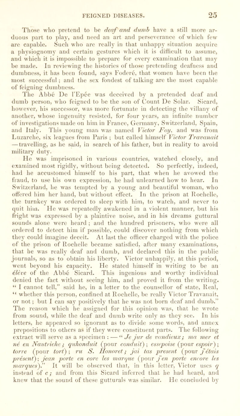 Those who pretend to be deaf and dumb have a still more ar- duous part to play, and need an art and perseverance of which few are capable. Such who are really in that unhappy situation acquire a physiognomy and certain gestures which it is difficult to assume, and which it is impossible to prepare for every examination that may be made. In reviewing the histories of those pretending deafness and dumbness, it has been found, says Fodere, that women have been the most successful ; and the sex fondest of talking are the most capable of feigning dumbness. The Abbe De l’Epee was deceived by a pretended deaf and dumb person, who feigned to be the son of Count De Solar. Sicard, however, his successor, was more fortunate in detecting the villany of another, whose ingenuity resisted, for four years, an infinite number of investigations made on him in France, Germany, Switzerland, Spain, and Italy. This young man was named Victor Foy, and was from Luzarche, six leagues from Paris ; but called himself Victor Travanait — travelling, as he said, in search of his father, but in reality to avoid military duty. He was imprisoned in various countries, watched closely, and examined most rigidly, without being detected. So perfectly, indeed, had he accustomed himself to his part, that when he avowed the fraud, to use his own expression, he had unlearned how to hear. In Switzerland, he was tempted by a young and beautiful woman, who offered him her hand, but without effect. In the prison at Rochelle, the turnkey was ordered to sleep with him, to watch, and never to quit him. lie was repeatedly awakened in a violent manner, but his fright was expressed by a plaintive noise, and in his dreams guttural sounds alone were heard ; and the hundred prisoners, who were all ordered to detect him if possible, could discover nothing from which they could imagine deceit. At last the officer charged with the police of the prison of Rochelle became satisfied, after many examinations, that he was really deaf and dumb, and declared this in the public journals, so as to obtain his liberty. Victor unhappily, at this period, went beyond his capacity. He stated himself in writing to be an eleve of the Abbe Sicard. This ingenious and worthy individual denied the fact without seeing him, and proved it from the writing. “ I cannot tell,” said he, in a letter to the counsellor of state, Real, “ whether this person, confined at Rochelle, be really Victor Travanait, or not; but I can say positively that he was not born deaf and dumb.” The reason which he assigned for this opinion was, that he wrote from sound, while the deaf and dumb write only as they see. In his letters, he appeared so ignorant as to divide some words, and annex prepositions to others as if they were constituent parts. The following extract will serve as a specimen : — “ Je jur de vandieux ; ma mer et ne en Nautriche ; quhonduit (pour conduit); essepoise (pour espoir) ; tor re (pour tort) ; ru S. Honoret; jai tas present (pour feta is present)', jean joorte en core les marque (pour fen porte encore les marques).” It will be observed that, in this letter, Victor uses q instead of c; and from this Sicard inferred that he had heard, and knew that the sound of these gutturals was similar. He concluded by