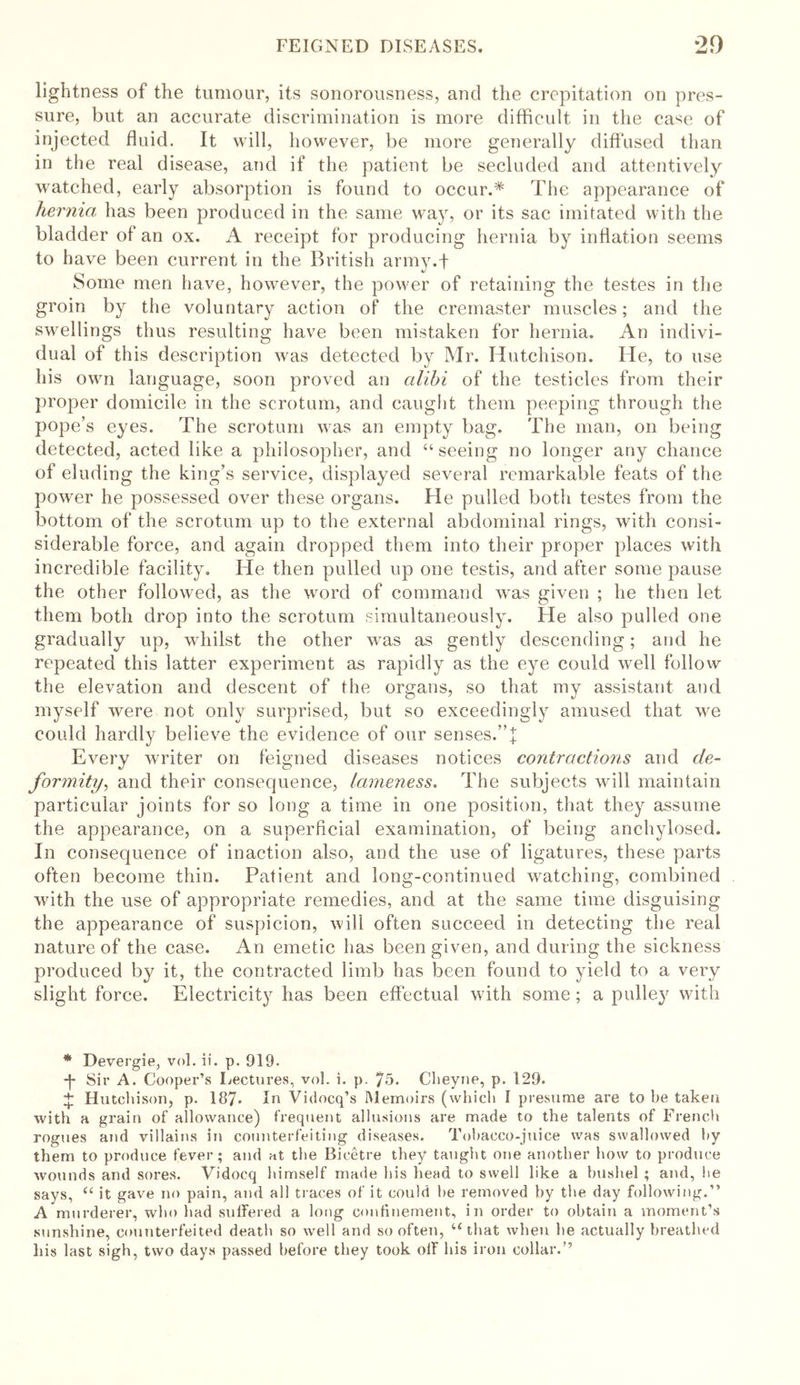 lightness of the tumour, its sonorousness, and the crepitation on pres- sure, but an accurate discrimination is more difficult in the case of injected fluid. It will, however, be more generally diffused than in the real disease, and if the patient be secluded and attentively watched, early absorption is found to occur.* The appearance of hernia has been produced in the same way, or its sac imitated with the bladder of an ox. A receipt for producing hernia by inflation seems to have been current in the British army.f Some men have, however, the power of retaining the testes in the groin by the voluntary action of the cremaster muscles; and the swellings thus resulting have been mistaken for hernia. An indivi- dual of this description was detected by Mr. Hutchison. lie, to use his own language, soon proved an alibi of the testicles from their proper domicile in the scrotum, and caught them peeping through the pope’s eyes. The scrotum was an empty bag. The man, on being detected, acted like a philosopher, and “seeing no longer any chance of eluding the king’s service, displayed several remarkable feats of the power he possessed over these organs. Fie pulled both testes from the bottom of the scrotum up to the external abdominal rings, with consi- siderable force, and again dropped them into their proper places with incredible facility. He then pulled up one testis, and after some pause the other followed, as the word of command was given ; he then let them both drop into the scrotum simultaneously. Fie also pulled one gradually up, whilst the other was as gently descending; and he repeated this latter experiment as rapidly as the eye could well follow the elevation and descent of the organs, so that my assistant and myself were not only surprised, but so exceedingly amused that we could hardly believe the evidence of our senses.”]; Every writer on feigned diseases notices contractions and de- formity, and their consequence, lameness. The subjects will maintain particular joints for so long a time in one position, that they assume the appearance, on a superficial examination, of being anchylosed. In consequence of inaction also, and the use of ligatures, these parts often become thin. Patient and long-continued watching, combined with the use of appropriate remedies, and at the same time disguising the appearance of suspicion, will often succeed in detecting the real nature of the case. An emetic has been given, and during the sickness produced by it, the contracted limb has been found to yield to a very slight force. Electricity has been effectual with some; a pulley with * Devergie, vol. ii. p. 919. ■j- Sir A. Cooper’s Lectures, vol. i. p. 75. Clieyne, p. 129. + Hutchison, p. 187* In Vidocq’s Memoirs (which I presume are to be taken with a grain of allowance) frequent allusions are made to the talents of French rogues and villains in counterfeiting diseases. Tobacco-juice was swallowed by them to produce fever; and at the Bicetre they taught one another how to produce wounds and sores. Vidoeq himself made his head to swell like a bushel ; and, lie says, “ it gave no pain, and all traces of it could he removed by the day following.” A murderer, who had suffered a long confinement, in order to obtain a moment’s sunshine, counterfeited death so well and so often, “that when he actually breathed his last sigh, two days passed before they took off his iron collar.’’