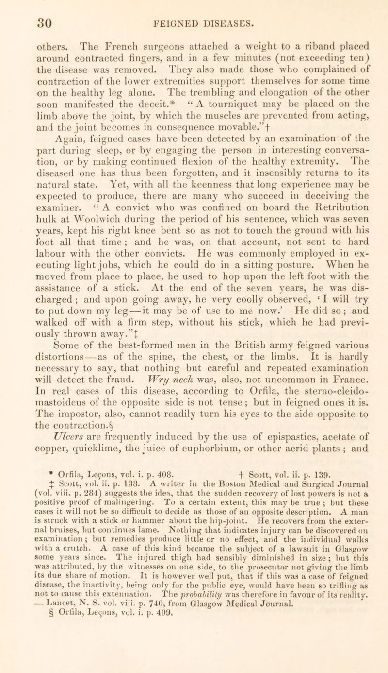 others. The French surgeons attached a weight to a riband placed around contracted fingers, and in a few minutes (not exceeding ten) the disease was removed. They also made those who complained of contraction of the lower extremities support themselves for some time on the healthy leg alone. The trembling and elongation of the other soon manifested the deceit.* * * § “ A tourniquet may be placed on the limb above the joint, by which the muscles are prevented from acting, and the joint becomes in consequence movable.” f Again, feigned cases have been detected by an examination of the part during sleep, or by engaging the person in interesting conversa- tion, or by making continued flexion of the healthy extremity. The diseased one has thus been forgotten, and it insensibly returns to its natural state. Yet, with all the keenness that long experience may be expected to produce, there are many who succeed in deceiving the examiner. “ A convict who was confined on board the Retribution hulk at Woolwich during the period of his sentence, which was seven years, kept his right knee bent so as not to touch the ground with his foot all that time ; and he was, on that account, not sent to hard labour with the other convicts. He was commonly employed in ex- ecuting light jobs, which he could do in a sitting posture. When he moved from place to place, he used to hop upon the left foot with the assistance of a stick. At the end of the seven years, he was dis- charged ; and upon going away, he very coolly observed, ‘ I will try to put down my leg — it may be of use to me now.’ lie did so; and walked off with a firm step, without his stick, which he had previ- ously thrown away.”! Some of the best-formed men in the British army feigned various distortions — as of the spine, the chest, or the limbs. It is hardly necessary to say, that nothing but careful and repeated examination will detect the fraud. Wry neck was, also, not uncommon in France. In real cases of* this disease, according to Orfila, the sterno-cleido- mastoideus of the opposite side is not tense ; but in feigned ones it is. The impostor, also, cannot readily turn his eyes to the side opposite to the contraction.§ Ulcers are frequently induced by the use of epispastics, acetate of copper, quicklime, the juice of euphorbium, or other acrid plants ; and * Orfila, Learns, vol. i. p. 408. f Scott, vol. ii. p. 139. X Scott, vol. ii. p. 138. A writer in the Boston Medical and Surgical Journal (vol. viii. p. 284) suggests the idea, that the sudden recovery of lost powers is not a positive proof of malingering. To a certain extent, this may be true ; hut these cases it will not be so difficult to decide as those of an opposite description. A man is struck with a stick or hammer about the hip-joint. He recovers from the exter- nal bruises, but continues lame. Nothing that indicates injury can be discovered on examination; but remedies produce little or no effect, and the individual walks with a crutch. A case of this kind became the subject of a lawsuit in Glasgow some years since. The injured thigh had sensibly diminished in size ; but this was attributed, by the witnesses on one side, to the prosecutor not giving the limb its due share of motion. It is however well put, that if this was a case of feigned disease, the inactivity, being only for the public eye, would have been so trifling as not to cause this extenuation. The probability was therefore in favour of its reality. — Lancet, N. S. vol. viii. p. 740, from Glasgow Medical Journal. § Orfila, Lemons, vol. i. p. 409.