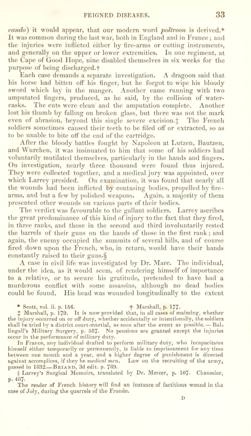 cando) it would appear, that our modern word poltroon is derived.* * * § It was common during the last war, both in England and in France ; and the injuries were indicted either by fire-arms or cutting instruments, and generally on the upper or lower extremities. In one regiment, at the Cape of Good Hope, nine disabled themselves in six weeks for the purpose of being discharged.f Each case demands a separate investigation. A dragoon said that his horse had bitten off his finger, but he forgot to wipe his bloody sword which lay in the manger. Another came running with two amputated fingers, produced, as he said, by the collision of water- casks. The cuts were clean and the amputation complete. Another lost his thumb by falling on broken glass, but there was not the mark even of abrasion, beyond this single severe excision.£ The French soldiers sometimes caused their teeth to be filed off or extracted, so as to be unable to bite off the end of the cartridge. After the bloody battles fought by Napoleon at Eutzen, Bautzen, and Wurchen, it was insinuated to him that some of his soldiers had voluntarily mutilated themselves, particularly in the hands and fingers. On investigation, nearly three thousand were found thus injured. They were collected together, and a medical jury was appointed, over which Larrey presided. On examination, it was found that nearly all the wounds had been inflicted by contusing bodies, propelled by fire- arms, and but a few by polished weapons. Again, a majority of them presented other wounds on various parts of their bodies. The verdict was favourable to the gallant soldiers. Larrev ascribes the great predominance of this kind of injury to the fact that they fired, in three ranks, and those in the second and third involuntarily rested the barrels of their guns on the hands of those in the first rank; and again, the enemy occupied the summits of several hills, and of course fired down upon the French, who, in return, would have their hands constantly raised to their guns.§ A case in civil life was investigated by Dr. Marc. The individual, under the idea, as it would seem, of rendering himself of importance to a relative, or to secure his gratitude, pretended to have had a murderous conflict with some assassins, although no dead bodies could be found. His head was wounded longitudinally to the extent * Scott, vol. ii. p. 156. -j- Marshall, p. 177* X Marshall, p. 179. It is now provided that, in all cases of maiming, whether the injury occurred on or off duty, whether accidentally or intentionally, the soldiers shall be tried by a district court-martial, as soon after the event as possible.— Bal- lingall’s Military Surgery, p. 587- No pensions are granted except the injuries occur in the performance of military duty. In Fiance, any individual drafted to perform military duty, who incapacitates himself either temporarily or permanently, is liable to imprisonment for any time between one month and a year, and a higher degree of punishment is directed against accomplices, if they be medical men. Law on the recruiting of the army, passed in 1832—Biuand, 3d edit. p. 789. § Larrey’s Surgical Memoirs, translated by Dr. Mercer, p. 107* Chaussier, p. 487* The reader of French history will find an instance of factitious wound in the case of Joly, during the quarrels of the Fronde. D