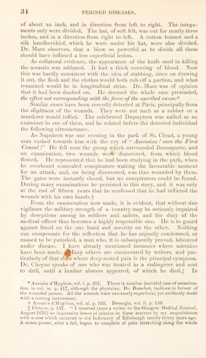 m of about an inch, and in direction from left to right. The integu- ments only were divided. The hat, of soft felt, was cut for nearly three inches, and in a direction from right to left. A cotton bonnet and a silk handkerchief, which he wore under his hat, were also divided. Dr. Marc observes, that a blow so powerful as to divide all these should have inflicted a less superficial lesion. As collateral evidence, the appearance of the knife used in killing the assassin was adduced. It had a thick covering of blood. Now this was hardly consistent with the idea of stabbing, since on drawing it out, the flesh and the clothes would both rub off a portion, and what remained would be in longitudinal strias. Dr. Marc was of opinion that it had been daubed on. lie deemed the whole case pretended, the effect not corresponding with the force of the ascribed cause.* Similar cases have been recently detected at Paris, principally from the slightness of the wounds. They were not such as a robber or a murderer would inflict. The celebrated Dupuytren was called as an examiner in one of them, and he related before the detected individual the following circumstance. As Napoleon was one evening in the park of St. Cloud, a young man rushed towards him with the cry of “ Assassins ! save the First Consul! He fell near the group which surrounded Buonaparte, and on examination, two wounds were discovered, from which blood flowed. He represented that he had been studying in the park, when he overheard concealed conspirators waiting the favourable moment for an attack, and, on being discovered, was thus wounded by them. The gates were instantly closed, but no conspirators could be found. During many examinations he persisted in this story, and it was only at the end of fifteen years that he confessed that he had inflicted the wounds with his own hands.f From the enumeration now made, it is evident, that without due vigilance the military strength of a country may be seriously impaired by deceptions among its soldiers and sailors, and the duty of the medical officer thus becomes a highly responsible one. He is to guard against fraud on the one hand and severity on the other. Nothing can compensate for the reflection that he has unjustly condemned, or caused to be punished, a man who, it is subsequently proved, laboured under disease. I have already mentioned instances where mistakes have been made, ^dany others are enumerated by writers, and par- ticularly of that ch^s where deep-seated pain is the principal symptom. Dr. Cheyne speaks of one who was treated as a malingerer and sent to drill, until a lumbar abscess appeared, of which he died.J In * Annales d’Hygieue, vol. i. p. 257. There is another doubtful case of assassina- tion in vol. ix. p. 417, although the physician, Dr. Breschet, inclines in favour of the wounded person. All the wounds were extremely superficial, yet evidently made with a cutting instrument. ■f Annales d’FIygiene, vol. xi. p. 188. Devergie, vol. ii. p. 150. £ Cheyne, p. 187- “ I received (says a writer in the Glasgow Medical Journal, August 1831) an impressive lesson of caution in these matters by my acquaintance with a case which occurred in the Infirmary of Edinburgh nearly thirty years ago. A street porter, after a fall, began to complain of pain stretching along the whole