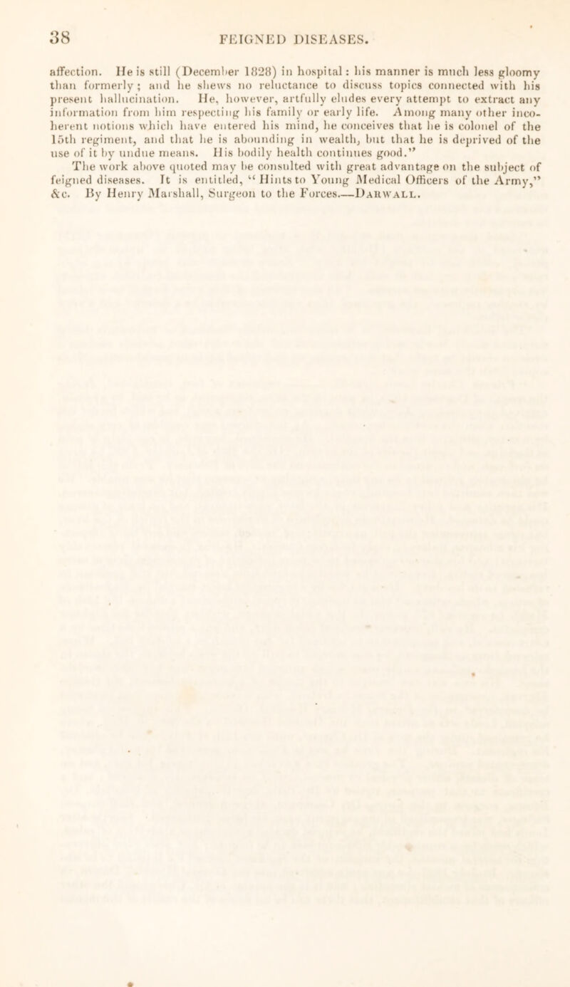 affection. He is still (December 1828) in hospital: his manner is much less gloomy than formerly; and lie shews no reluctance to discuss topics connected with his present hallucination. He, however, artfully eludes every attempt to extract any information from him respecting his family or early life. Among many other inco- herent notions which have entered his mind, he conceives that lie is colonel of the loth regiment, and that he is abounding in wealth, hut that he is deprived of the use of it by undue means. His bodily health continues good.” The work above quoted may be consulted with great advantage on the subject of feigned diseases. It is entitled, “ Hints to Young Medical Officers of the Army,” &c. By Henry Marshall, Surgeon to the Forces—Dauwall.