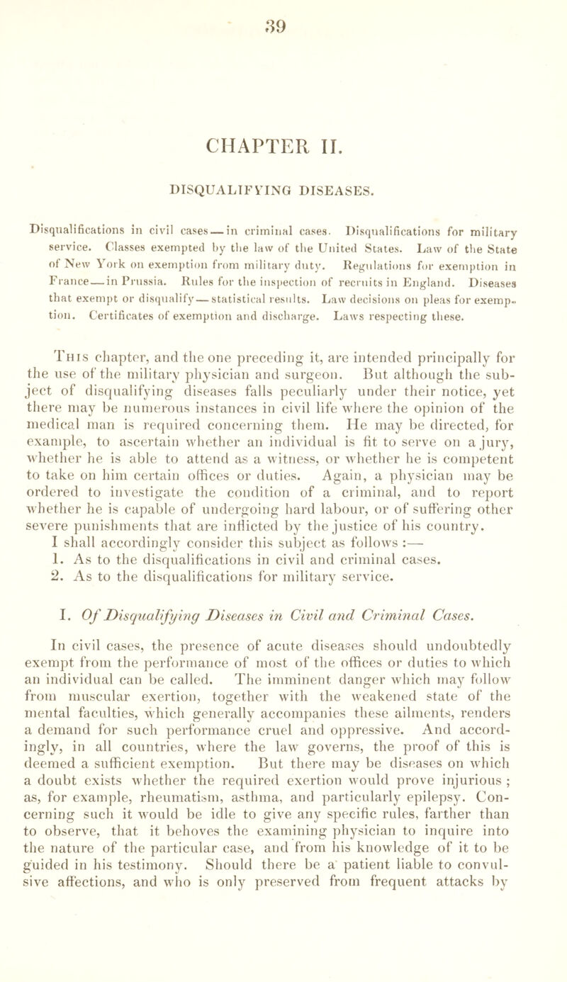 CHAPTER II. DISQUALIFYING DISEASES. Disqualifications in civil cases — in criminal cases. Disqualifications for military service. Classes exempted by the law of the United States. Law of the State of New York on exemption from military duty. Regulations for exemption in France — in Prussia. Rules for the inspection of recruits in England. Diseases that exempt or disqualify — statistical results. Law decisions on pleas for exemp- tion. Certificates of exemption and discharge. Laws respecting these. This chapter, and the one preceding it, are intended principally for the use of the military physician and surgeon. But although the sub- ject of disqualifying diseases falls peculiarly under their notice, yet there may be numerous instances in civil life where the opinion of the medical man is required concerning them. lie may be directed, for example, to ascertain whether an individual is tit to serve on a jury, whether he is able to attend as a witness, or whether he is competent to take on him certain offices or duties. Again, a physician may be ordered to investigate the condition of a criminal, and to report whether he is capable of undergoing hard labour, or of suffering other severe punishments that are indicted by the justice of his country. I shall accordingly consider this subject as follows :— 1. As to the disqualifications in civil and criminal cases. 2. As to the disqualifications for military service. I. Of Disqualifying Diseases in Civil and Criminal Cases. In civil cases, the presence of acute diseases should undoubtedly exempt from the performance of most of the offices or duties to which an individual can be called. The imminent danger which may follow from muscular exertion, together with the weakened state of the mental faculties, which generally accompanies these ailments, renders a demand for such performance cruel and oppressive. And accord- ingly, in all countries, where the law governs, the proof of this is deemed a sufficient exemption. But there may be diseases on which a doubt exists whether the required exertion would prove injurious ; as, for example, rheumatism, asthma, and particularly epilepsy. Con- cerning such it would be idle to give any specific rules, farther than to observe, that it behoves the examining physician to inquire into the nature of the particular case, and from his knowledge of it to be guided in his testimony. Should there be a patient liable to convul- sive affections, and who is only preserved from frequent attacks by