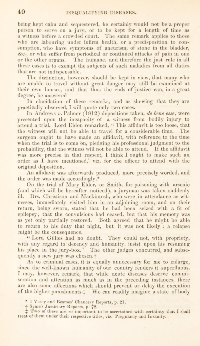 being kept calm and sequestered, lie certainly would not be a proper person to serve on a jury, or to be kept for a length of time as a witness before a crowded court. The same remark applies to those who are labouring under infirm health, or a predisposition to con- sumption, who have symptoms of aneurism, of stone in the bladder, &c., or who suffer from periodical or continued attacks of pain in one or the other organs. The humane, and therefore the just rule in all these cases is to exempt the subjects of such maladies from all duties that are not indispensable. The distinction, however, should be kept in view, that many who are unable to travel without great danger may still be examined at their own houses, and that thus the ends of justice can, in a great degree, be answered In elucidation of these remarks, and as shewing that they are practically observed, I will quote only two cases. In Andrews v. Palmer (1812) depositions taken, de bene esse, were presented upon the incapacity of a witness from bodily injury to attend a trial. Lord Eldon remarked, “ This affidavit is too loose, that the witness will not be able to travel for a considerable time. The surgeon ought to have made an affidavit, with reference to the time when the trial is to come on, pledging his professional judgment to the probability, that the witness will not be able to attend. If the affidavit was more precise in that respect, I think I ought to make such an order as I have mentioned,” viz. for the officer to attend with the original deposition. An affidavit was afterwards produced, more precisely worded, and the order was made accordingly.* On the trial of Mary Elder, or Smith, for poisoning with arsenic (and which will be hereafter noticed), a juryman was taken suddenly ill. Drs. Christison and Mackintosh, who were in attendance as wit- nesses, immediately visited him in an adjoining room, and on their return, being sworn, stated that he had been seized with a fit of epilepsy; that the convulsions had ceased, but that his memory was as yet only partially restored. Both agreed that he might be able to return to his duty that night, but it was not likely : a relapse might be the consequence. “ Lord Gillies had no doubt. They could not, with propriety, with any regard to decency and humanity, insist upon his resuming his place in the jury-box.” The other judges concurred, and subse- quently a new jury was chosen.f As to criminal cases, it is equally unnecessary for me to enlarge, since the well-known humanity of our country renders it superfluous. I may, however, remark, that while acute diseases deserve commi- seration and attention as much as in the preceding instances, there are also some affections which should prevent or delay the execution of the higher punishments.}: We can readily imagine a state of body * 1 Vesey and Beames’ Chancery Reports, p. 21. *f* Syme s Justiciary Reports, p. 72. + Two of these are so important to he ascertained with certainty that I shall treat of them under their respective titles, viz. Pregnancy and Insanity.