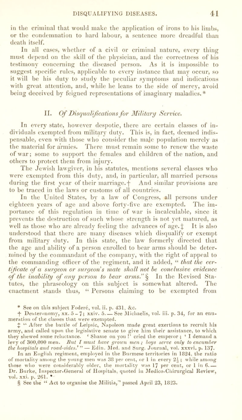 in the criminal that would make the application of irons to his limbs, or the condemnation to hard labour, a sentence more dreadful than death itself. In all cases, whether of a civil or criminal nature, every thing must depend on the skill of the physician, and the correctness of his testimony concerning the diseased person. As it is impossible to suggest specific rules, applicable to every instance that may occur, so it will be his duty to study the peculiar symptoms and indications with great attention, and, while he leans to the side of mercy, avoid being deceived by feigned representations of imaginary maladies.* * * § II. Of Disqualifications for Military Service. In every state, however despotic, there are certain classes of in- dividuals exempted from military duty. This is, in fact, deemed indis- pensable, even with those who consider the male population merely as the material for armies. There must remain some to renew the waste of war; some to support the females and children of the nation, and others to protect them from injury. The Jewish lawgiver, in his statutes, mentions several classes who were exempted from this duty, and, in particular, all married persons during the first year of their marriage, j' And similar provisions are to be traced in the laws or customs of all countries. In the United States, by a law of Congress, all persons under eighteen years of age and above forty-five are exempted. The im- portance of this regulation in time of war is incalculable, since it prevents the destruction of such whose strength is not yet matured, as well as those who are already feeling the advances of age.j: It is also understood that there are many diseases which disqualify or exempt from military duty. In this state, the law formerly directed that the age and ability of a person enrolled to bear arms should be deter- mined by the commandant of the company, with the right of appeal to the commanding officer of the regiment, and it added, “ that the cer- tificate of a surgeon or surgeon's mate shall not be conclusive evidence of the inability of any person to bear arms. § In the Revised Sta- tutes, the phraseology on this subject is somewhat altered. The enactment stands thus, “ Persons claiming to be exempted from * See on this subject Fodere, vol. ii. p. 431, &c. ■f Deuteronomy, xx. 5-7; xxiv. 5.— See Michaelis, vol. iii. p. 34, for an enu- meration of the classes that were exempted. % “ After the battle of Leipsic, Napoleon made great exertions to recruit his army, and called upon the legislative senate to give him their assistance, to which they shewed some reluctance. ‘ Shame on you !’ cried the emperor ; ‘ I demand a levy of 300,000 men. But I must have grown men; boys serve only to encumber the hospitals and road-sides.* ” — Edin. Med. and Surg. Journal, vol. xxxvi. p. 137. In an English regiment, employed in the Burmese territories in 1824, the ratio of mortality among the young men was 38 per cent, or 1 in every 2^ ; while among those who were considerably older, the mortality was 17 per cent, or 1 iit 6—- Dr. Burke, Inspector-General of Hospitals, quoted in Medico-Chirurgical Review, vol. xxi. p. 261. * § See the “ Act to organise the Militia,” passed April 23, 1823.